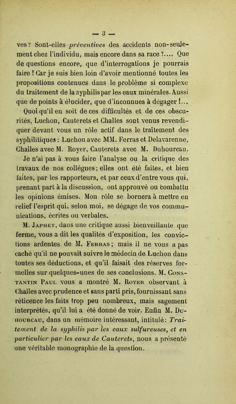 ves? Sont-elles préventives des accidents non-seule- ment chez Tindividu, mais encore dans sa race ?.... Que de questions encore, que d’interrogations je pourrais faire î Car je suis bien loin d’avoir mentionné toutes les propositions contenues dans le problème si complexe du traitement de la syphilis par les eaux minérales. Aussi que de points à élucider, que d’inconnues à dégager !... Quoi qu’il en soit de ces difficultés et de ces obscu- rités, Luchon, Cauterets et Challes sont venus revendi- quer devant vous un rôle actif dans le traitement des syphilitiques : Luchon avec MM. Ferras et Delavarenne, Challes avec M. Royer, Cauterets avec M. Duhourcau. Je n’ai pas à .vous faire l’analyse ou la critique des travaux de nos collègues; elles ont été faites, et bien faites, par les rapporteurs, et par ceux d’entre vous qui, prenant part à la discussion, ont approuvé ou combattu les opinions émises. Mon rôle se bornera à mettre en relief l’esprit qui, selon moi, se dégage de vos commu- nications, écrites ou verbales. M. Japhet, dans une critique aussi bienveillante que ferme, vous a dit les qualités d’exposition, les convic- tions ardentes de M. Ferras ; mais il ne vous a pas caché qu’il ne pouvait suivre le médecin de Luchon dans toutes ses déductions, et qu’il faisait des réserves for- melles sur quelques-unes de ses conclusions. M. Cons- tantin Paul vous a montré M. Royer observant à Challes avec prudence et sans parti pris, fournissant sans réticence les faits trop peu nombreux, mais sagement interprétés, qu’il lui a été donné de voir. Enfin M. Du- hourcau, dans un mémoire intéressant, intitulé: Trai- tement de la syphilis par les eaux sulfureuses, et en particulier par les eaux de Cauterets, nous a présenté une véritable monographie de la question.