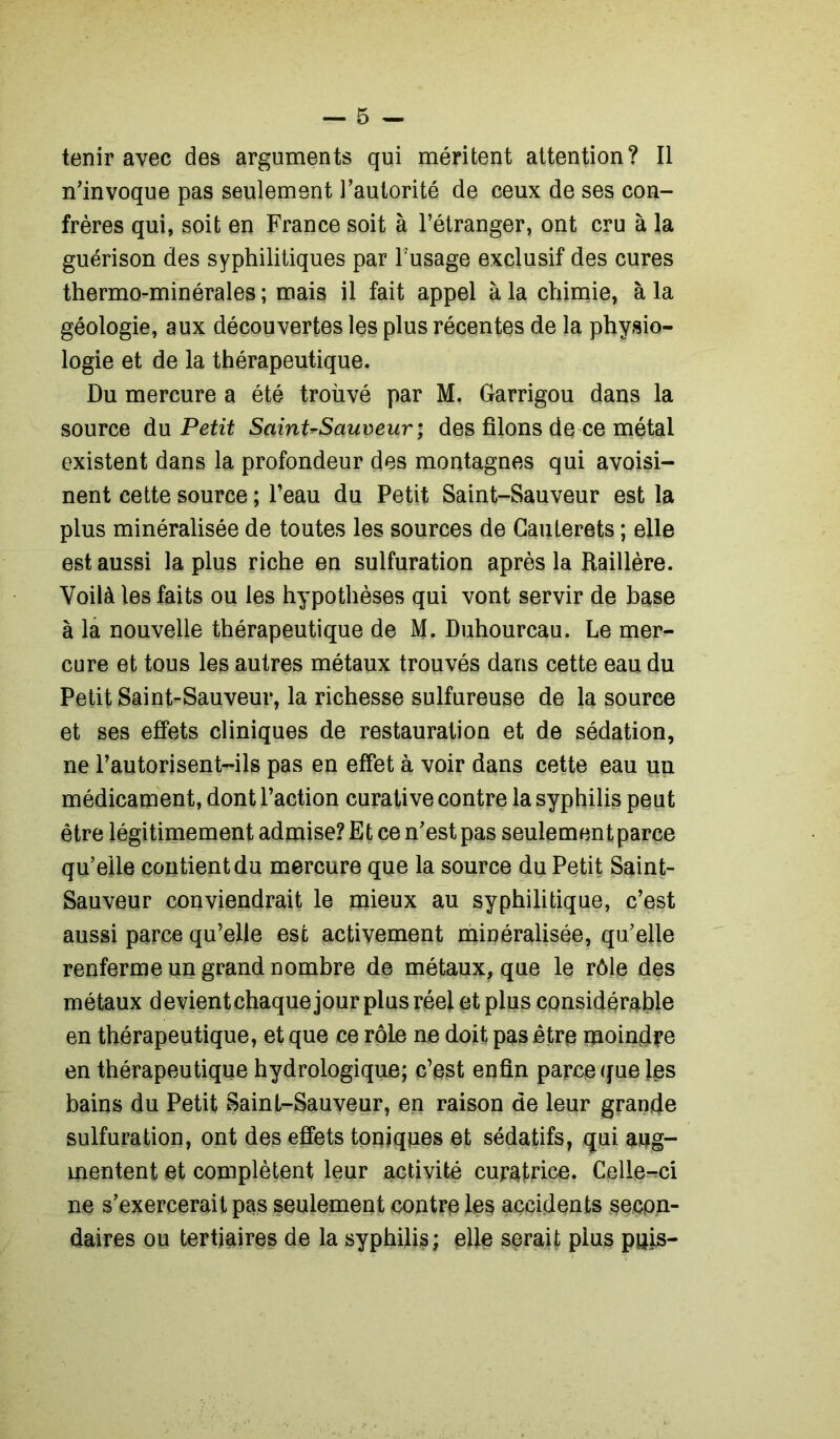 tenir avec des arguments qui méritent attention? Il n’invoque pas seulement l’autorité de ceux de ses con- frères qui, soit en France soit à l’étranger, ont cru à la guérison des syphilitiques par l’usage exclusif des cures thermo-minérales ; mais il fait appel à la chimie, à la géologie, aux découvertes les plus récentes de la physio- logie et de la thérapeutique. Du mercure a été troùvé par M. Garrigou dans la source du Petit Saint^Sauveur ; des filons de ce métal existent dans la profondeur des montagnes qui avoisi- nent cette source ; l’eau du Petit Saint-Sauveur est la plus minéralisée de toutes les sources de Gauterets ; elle est aussi la plus riche en sulfuration après la Raillère. Voilà les faits ou les hypothèses qui vont servir de base à la nouvelle thérapeutique de M. Duhourcau. Le mer- cure et tous les autres métaux trouvés dans cette eau du Petit Saint-Sauveur, la richesse sulfureuse de la source et ses effets cliniques de restauration et de sédation, ne l’autorisent-ils pas en effet à voir dans cette eau un médicament, dont l’action curative contre la syphilis peut être légitimement admise? Et ce n’est pas seulement parce qu’elle contient du mercure que la source du Petit Saint- Sauveur conviendrait le mieux au syphilitique, c’est aussi parce qu’elle esc activement minéralisée, qu’elle renferme un grand nombre de métaux, que le rôle des métaux devientchaquejour plus réel et plus considérable en thérapeutique, et que ce rôle ne doit pas être moindre en thérapeutique hydrologique; c’est enfin parce que les bains du Petit Saint-Sauveur, en raison de leur grande sulfuration, ont des effets toniques et sédatifs, qui aug- mentent et complètent leur activité curatrice. Celle-ci ne s’exercerait pas seulement contre les accidents secon- daires ou tertiaires de la syphilis ; elle serait plus puis-