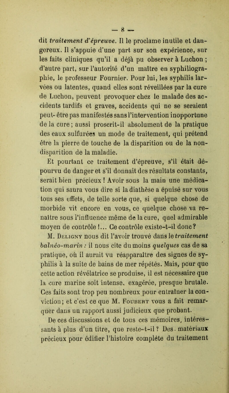 dit traitement d'épreuve. Il le proclame inutile et dan- gereux. Il s’appuie d’une part sur son expérience, sur les faits cliniques qu’il a déjà pu observer à Luchon ; d’autre part, sur l’autorité d’un maître en syphiliogra- phie, le professeur Fournier. Pour lui, les syphilis lar- vées ou latentes, quand elles sont réveillées par la cure de Luchon, peuvent provoquer chez le malade des ac- cidents tardifs et graves, accidents qui ne se seraient peut- être pas manifestés sans l’intervention inopportune de la cure ; aussi proscrit-il absolument de la pratique des eaux sulfurées un mode de traitement, qui prétend être la pierre de touche de la disparition ou de la non- disparition de la maladie. Et pourtant ce traitement d’épreuve, s’il était dé- pourvu de danger et s’il donnait des résultats constants, serait bien précieux ! Avoir sous la main une médica- tion qui saura vous dire si la diathèse a épuisé sur vous tous ses effets, de telle sorte que, si quelque chose de morbide vit encore en vous, ce quelque chose va re- naître sous l’influence même de la cure, quel admirable moyen de contrôle !... Ce contrôle existe-t-il donc? M. Deligny nous dit l’avoir trouvé dans \e traitement balnéo-marin : il nous cite du moins quelques cas de sa pratique, où il aurait vu réapparaître des signes de sy- philis à la suite de bains de mer répétés. Mais, peur que cette action révélatrice se produise, il est nécessaire que la cure marine soit intense, exagérée, presque brutale. Ces faits sont trop peu nombreux pour entraîner la con- viction; et. c’est ce que M. Foubert vous a fait remar- quer dans un rapport aussi judiçieux que probant. De ces discussions et de tous ces mémoires, intéres- sants à plus d’un titre, que reste-t-il ? Des. matériaux précieux pour édifier l’histoire complète du traitement