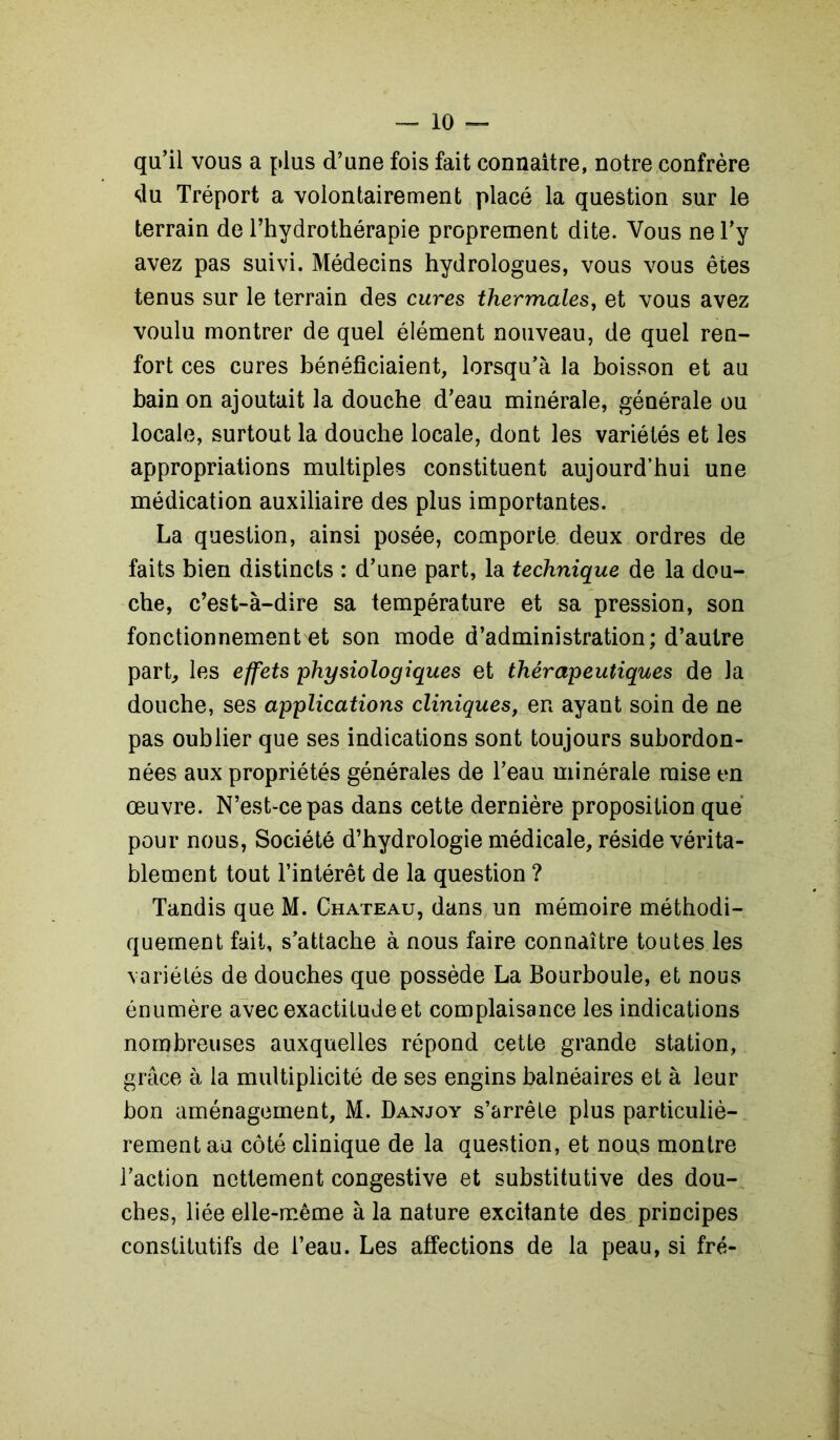 qu’il vous a plus d’une fois fait connaître, notre confrère du Tréport a volontairement placé la question sur le terrain de l’hydrothérapie proprement dite. Vous ne l’y avez pas suivi. Médecins hydrologues, vous vous êtes tenus sur le terrain des cures thermales, et vous avez voulu montrer de quel élément nouveau, de quel ren- fort ces cures bénéficiaient, lorsqu’à la boisson et au bain on ajoutait la douche d’eau minérale, générale ou locale, surtout la douche locale, dont les variétés et les appropriations multiples constituent aujourd’hui une médication auxiliaire des plus importantes. La question, ainsi posée, comporte deux ordres de faits bien distincts : d’une part, la technique de la dou- che, c’est-à-dire sa température et sa pression, son fonctionnements son mode d’administration ; d’autre part, les effets physiologiques et thérapeutiques de la douche, ses applications cliniques, en ayant soin de ne pas oublier que ses indications sont toujours subordon- nées aux propriétés générales de l’eau minérale mise en œuvre. N’est-ce pas dans cette dernière proposition que pour nous, Société d’hydrologie médicale, réside vérita- blement tout l’intérêt de la question ? Tandis que M. Chateau, dans un mémoire méthodi- quement fait, s’attache à nous faire connaître toutes les variétés de douches que possède La Bourboule, et nous énumère avec exactitude et complaisance les indications nombreuses auxquelles répond cette grande station, grâce à la multiplicité de ses engins balnéaires et à leur bon aménagement, M. Danjoy s’arrête plus particuliè- rement au côté clinique de la question, et nous montre l’action nettement congestive et substitutive des dou- ches, liée elle-même à la nature excitante des principes constitutifs de l’eau. Les affections de la peau, si fré-