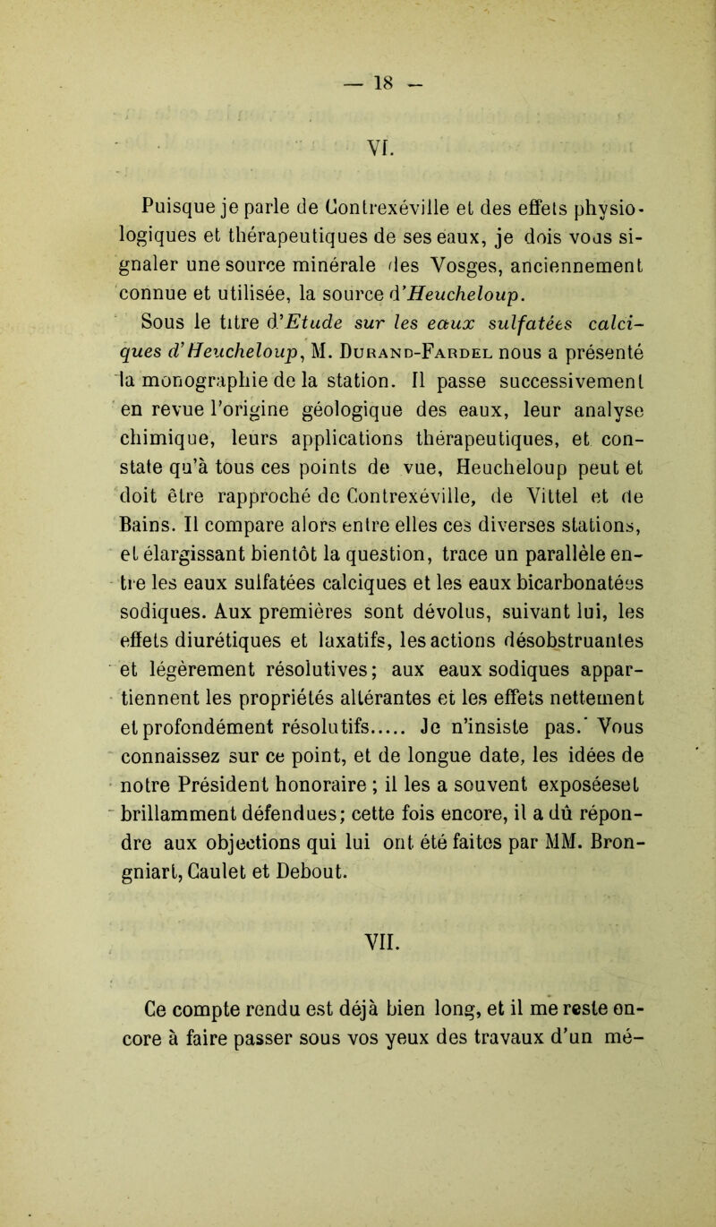 VI. Puisque je parle de Contrexéville et des effets physio- logiques et thérapeutiques de ses eaux, je dois vous si- gnaler une source minérale des Vosges, anciennement connue et utilisée, la source d’Heucheloup. Sous le titre à'Etude sur les eaux sulfatées calci- ques d’Heucheloup, M. Durand-Fardel nous a présenté la monographie de la station, ripasse successivement en revue l’origine géologique des eaux, leur analyse chimique, leurs applications thérapeutiques, et con- state qu’à tous ces points de vue, Heucheloup peut et doit être rapproché de Contrexéville, de Vittel et de Bains. Il compare alors entre elles ces diverses stations, et élargissant bientôt la question, trace un parallèle en- tre les eaux sulfatées calciques et les eaux bicarbonatées sodiques. Aux premières sont dévolus, suivant lui, les effets diurétiques et laxatifs, les actions désobstruantes et légèrement résolutives ; aux eaux sodiques appar- tiennent les propriétés altérantes et les effets nettement et profondément résolutifs Je n’insiste pas.* Vous connaissez sur ce point, et de longue date, les idées de notre Président honoraire ; il les a souvent exposéeset brillamment défendues; cette fois encore, il a dû répon- dre aux objections qui lui ont été faites par MM. Bron- gniart, Caulet et Debout. VII. Ce compte rendu est déjà bien long, et il me reste en- core à faire passer sous vos yeux des travaux d’un mé-