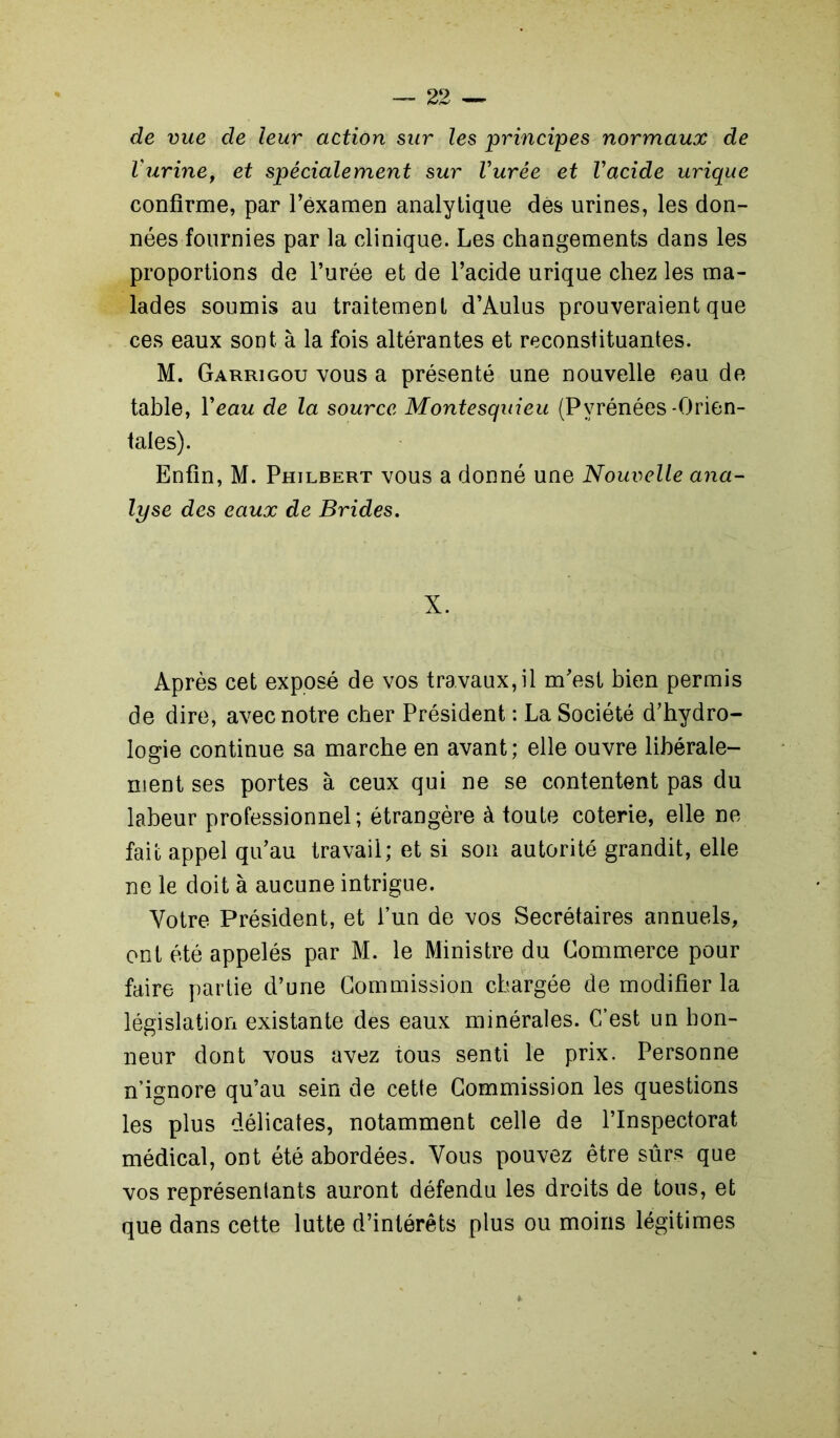 de vue de leur action sur les principes normaux de Vurine, et spécialement sur Vurée et Vacide urique confirme, par l’éxamen analytique dés urines, les don- nées fournies par la clinique. Les changements dans les proportions de l’urée et de l’acide urique chez les ma- lades soumis au traitement d’Aulus prouveraient que ces eaux sont à la fois altérantes et reconstituantes. M. Garrigou vous a présenté une nouvelle eau de table, Veau de la source Montesquieu (Pyrénées-Orien- tales). Enfin, M. Philbert vous a donné une Nouvelle ana- lyse des eaux de Brides. X. Après cet exposé de vos travaux,il m’est bien permis de dire, avec notre cher Président : La Société d’hydro- logie continue sa marche en avant; elle ouvre libérale- ment ses portes à ceux qui ne se contentent pas du labeur professionnel; étrangère à toute coterie, elle ne fait appel qu’au travail; et si son autorité grandit, elle ne le doit à aucune intrigue. Votre Président, et l’un de vos Secrétaires annuels, ont été appelés par M. le Ministre du Commerce pour faire partie d’une Commission chargée de modifier la législation existante des eaux minérales. C’est un hon- neur dont vous avez tous senti le prix. Personne n’ignore qu’au sein de cette Commission les questions les plus délicates, notamment celle de l’Inspectorat médical, ont été abordées. Vous pouvez être sûrs que vos représentants auront défendu les droits de tons, et que dans cette lutte d’intérêts plus ou moins légitimes