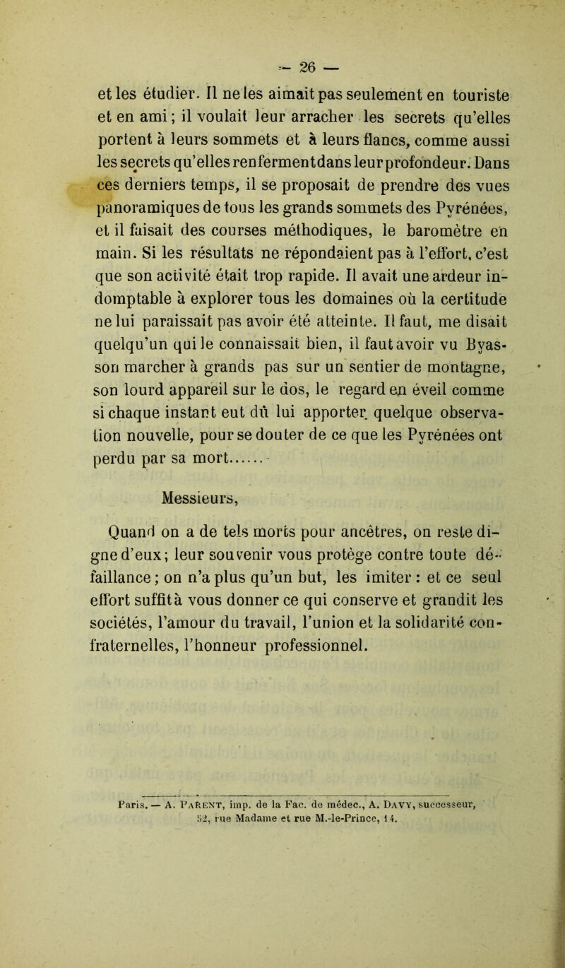 et les étudier. Il ne les aimait pas seulement en touriste et en ami ; il voulait leur arracher les secrets qu’elles portent à leurs sommets et à leurs flancs, comme aussi les secrets qu’elles renfermentdans leur profondeur. Dans ces derniers temps, il se proposait de prendre des vues panoramiques de tous les grands sommets des Pyrénées, et il faisait des courses méthodiques, le baromètre en main. Si les résultats ne répondaient pas à l’effort, c’est que son activité était trop rapide. Il avait une ardeur in- domptable à explorer tous les domaines où la certitude ne lui paraissait pas avoir été atteinte. Il faut, me disait quelqu’un qui le connaissait bien, il faut avoir vu Byas- son marcher à grands pas sur un sentier de montagne, son lourd appareil sur le dos, le regard en éveil comme si chaque instant eut dû lui apporter quelque observa- tion nouvelle, pour se douter de ce que les Pyrénées ont perdu par sa mort Messieurs, Quand on a de tels morts pour ancêtres, on reste di- gne d’eux; leur souvenir vous protège contre toute dé- faillance; on n’a plus qu’un but, les imiter : et ce seul effort suffît à vous donner ce qui conserve et grandit les sociétés, l’amour du travail, l’union et la solidarité con- fraternelles, l’honneur professionnel. Paris. — A. Parent, imp. de la Fac. de médec., A. Davy, successeur, 52, rue Madame et rue M.-le-Prince, 14.