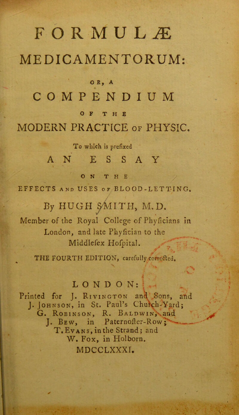 FORMULA MEDICAMENTORUM O R, A COMPENDIUM MODERN PRACTICE of PHYSIC. EFFECTS AND USES or BLOOD-LETTING. Member of the Royal College of Phyficlans in London, and late Phylician to the , Middlefex Hofpital. Printed for J. Rivington an ins, arid J. Johnson, in St. Paul’s Ch ^Y^rd; G. Robinson, R. Baldw _ and J. Bew, in Paternoller-Row^'^-^- T.Evans, in the Strand; and W. Fox, in Holborn. MDCCLXXXr, OF THE To which is prefixed AN ESSAY ON THE / By HUGH ^ITH, M.D. THE FOURTH EDITION, carefully.cW^^ed 'V.- i LONDON
