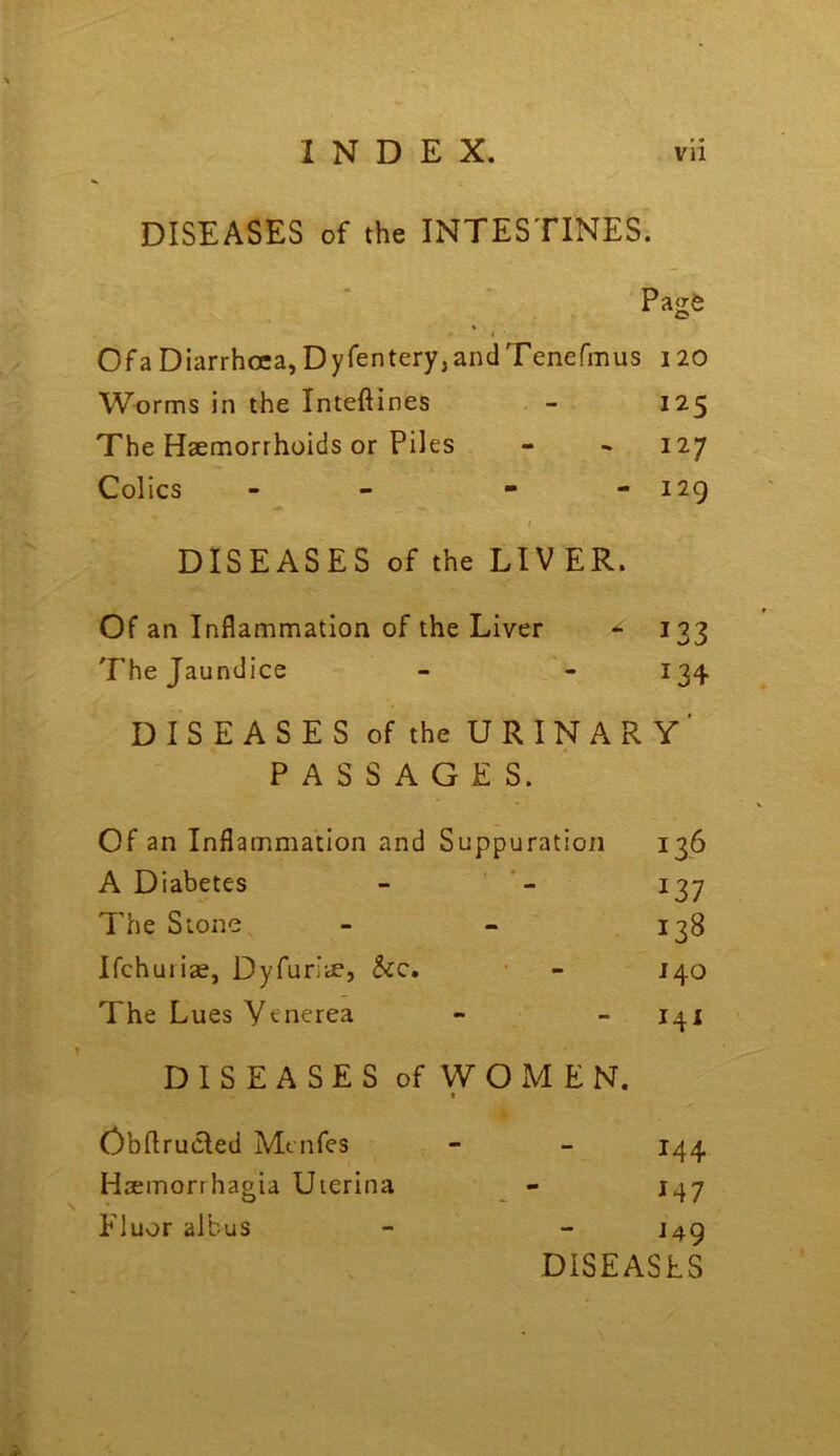 DISEASES of the INTESTINES. Page Ofa Diarrhoea, Dyfentery,andTenefmus 120 Worms in the Inteftines - 125 The Hsemorrhoids or Piles - 127 Colics - - 129 I DISEASES of the LIVER. Of an Inflammation of the Liver 133 The Jaundice - - 134 DISEASES of the URINARY' PASSAGES. Of an Inflammation and Suppuration 136 A Diabetes - 137 The Stone - - 138 Ifchuiiae, Dyfurlie, &c. - 140 The Lues Venerea - - 141 DISEASES ofWOxMEN. t Obflrucled Mcnfes - - 144 Hsemorrhagia Uierina - 147 Fluor albus - - J49