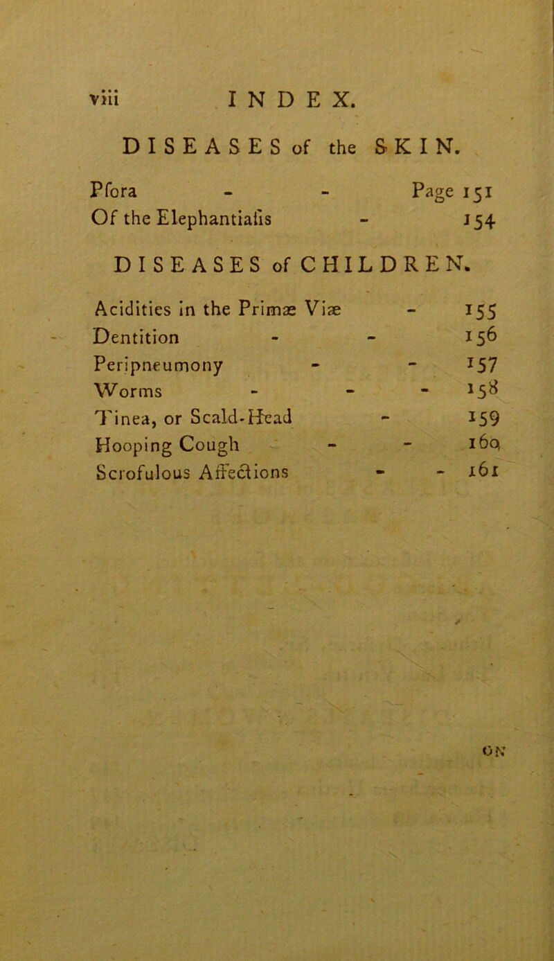 D I S E A S E S of the SKIN. Pfora - - Page 151 Of the Elephantialis - J54 DISE ASES of CHILDREN. Acidities In the Primae Viae - 155 Dentition - - 15^ Peripneumony - ~ ^57 Worms - - - 15^ Tinea, or Scald-H'cad - 159 Hooping Cough ' - - i6c^ Scrofulous Affections - - x6i 's.,- ON