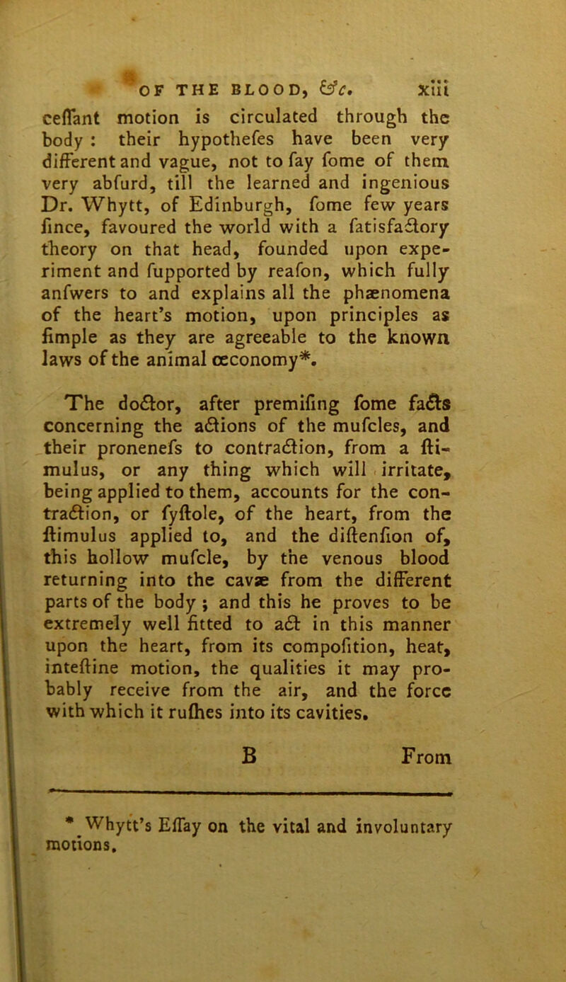 OF THE BLOOD, xlli ceflant motion is circulated through the body : their hypothefes have been very different and vague, not to fay feme of them very abfurd, till the learned and ingenious Dr. Whytt, of Edinburgh, fome few years fince, favoured the world with a fatisfaflory theory on that head, founded upon expe- riment and fupported by reafon, which fully anfwers to and explains all the phaenomena of the heart’s motion, upon principles as fimple as they are agreeable to the known laws of the animal oeconomy*. The doctor, after premifing fome fa^s concerning the actions of the mufcles, and their pronenefs to contradlion, from a fti- mulus, or any thing which will irritate, being applied to them, accounts for the con- traftion, or fyftole, of the heart, from the ftimulus applied to, and the diftenfion of, this hollow mufcle, by the venous blood returning into the cavae from the different parts of the body; and this he proves to be extremely well fitted to a61: in this manner upon the heart, from its compofition, heat, inteftine motion, the qualities it may pro- bably receive from the air, and the force with which it rufhes into its cavities, B From • WhytVs Effay on the vital and involuntary motions.