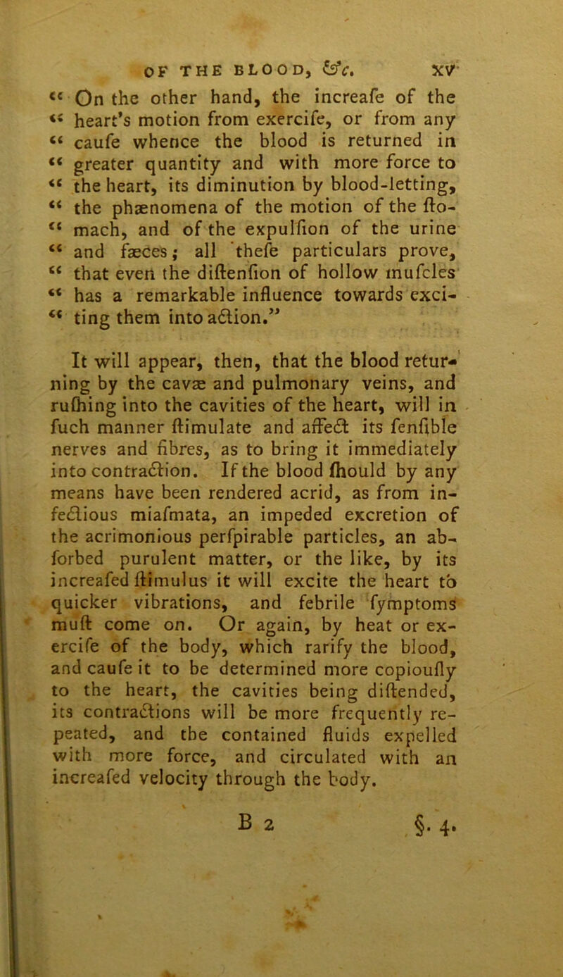 On the other hand, the increafe of the “ heart’s motion from exercife, or from any “ caufe whence the blood is returned in “ greater quantity and with more force to the heart, its diminution by blood-letting, “ the phenomena of the motion of the fto- “ mach, and of the expulfion of the urine “ and faeces; all 'thefe particulars prove, ‘‘ that even the diftenfion of hollow mufcles “ has a remarkable influence towards exci- “ ting them into adion.” It will appear, then, that the blood retur- ning by the cavae and pulmonary veins, and ruOiing into the cavities of the heart, will in fuch manner ftimulate and arFed its fenflble nerves and fibres, as to bring it immediately into contradion. If the blood fhould by any means have been rendered acrid, as from in- fedious miafmata, an impeded excretion of the acrimonious perfpirable particles, an ab- forbed purulent matter, or the like, by its increafed ftimulus it will excite the heart to quicker vibrations, and febrile fymptoms muft come on. Or again, by heat or ex- ercife of the body, which rarify the blood, and caufe it to be determined more copioufly to the heart, the cavities being diftended, its contradions will be more frequently re- peated, and the contained fluids expelled with more force, and circulated with an increafed velocity through the body.