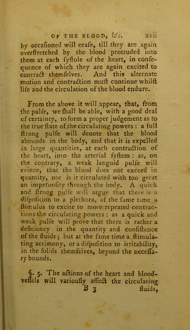 by occafioned will ceafe, till they are again overftretched by the blood protruded into them at each fyftole of the heart, in confe- quence of which they are again excited to contracSi: themfelves. And this alternate motion and contradilion muft continue whilft life and the circulation of the blood endure. From the above it will appear, that, from the pulfe, welhall be able, with a good deal of certainty, to form a proper judgement as to the true Hate of.the circulating powers : a full ftrong pulfe will denote that the blood abounds in the body, and that it is expelled in large quantities, at each contradlion of the heart, into the arterial fyftem : as, on the contrary, a weak languid pulfe will evince, that the blood does not exceed in quantity, nor is it circulated with too great an impefucfity through the body. A quick and ftrong pulfe will argue that there is a difpofition to a plethora, at the fame time a flimulus to excite to more repeated contrac- tions the circulating powers : as a quick and weak pulfe will prove that there is rather a deficiency in the quantity and confiftence of the fluids; but at the fame time a ftimula- ting acrimony, or a difpofition to irritability, in the folids themfelves, beyond the necelTa- ry bounds. §. 5. The aiSlions of the heart and blood- veuels will varioufly afFedt the circulating B 3 fluids.