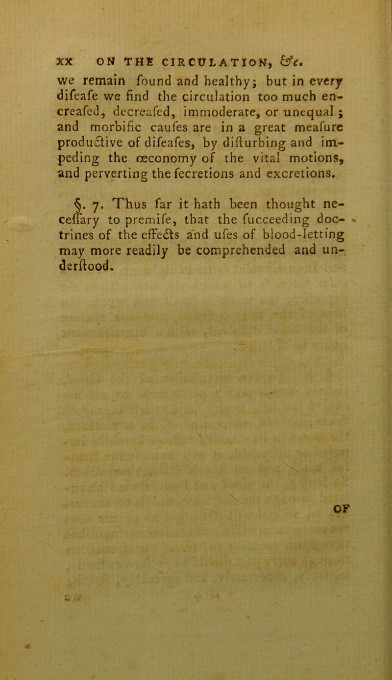 we remain found and healthy; but in every difeafe we find the circulation too much en- creafed, decreafcd, immoderate, or unequal and morbific caufes are in a great meafurc produ6live of difeafes, by difiurbing and im- peding the oeconomy of the vital motions, and perverting the fecretions and excretions, §. 7. Thus far it hath been thought ne- cefiary to premife, that the fucceeding doc- * trines of the elFedts a'nd ufes of blood-letting may more readily be comprehended and un- derfiood. OF