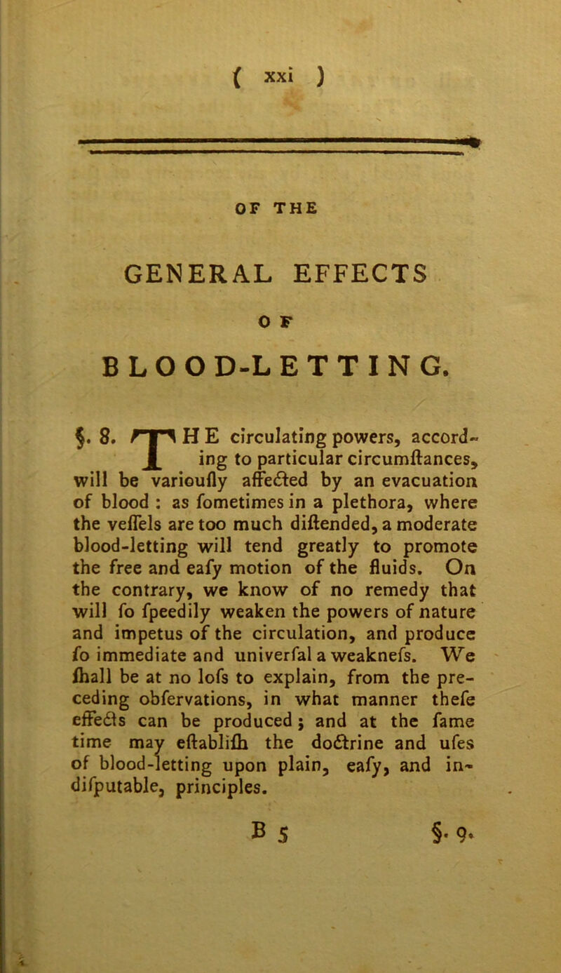 % OF THE GENERAL EFFECTS O F BLOOD-LETTING. 8. H E circulating powers, accord- JL ing to particular circumftances, will be varioufly affedted by an evacuation of blood : as fometimes in a plethora, where the veffels are too much diftended, a moderate blood-letting will tend greatly to promote the free and eafy motion of the fluids. On the contrary, we know of no remedy that will fo fpeedily weaken the powers of nature and impetus of the circulation, and produce fo immediate and univerfal a weaknefs. We ' lhall be at no lofs to explain, from the pre- ceding obfervations, in what manner thefe effeds can be produced; and at the fame time may eftablifh the doctrine and ufes of blood-letting upon plain, eafy, and in- difputable, principles. B 5 §• 9-