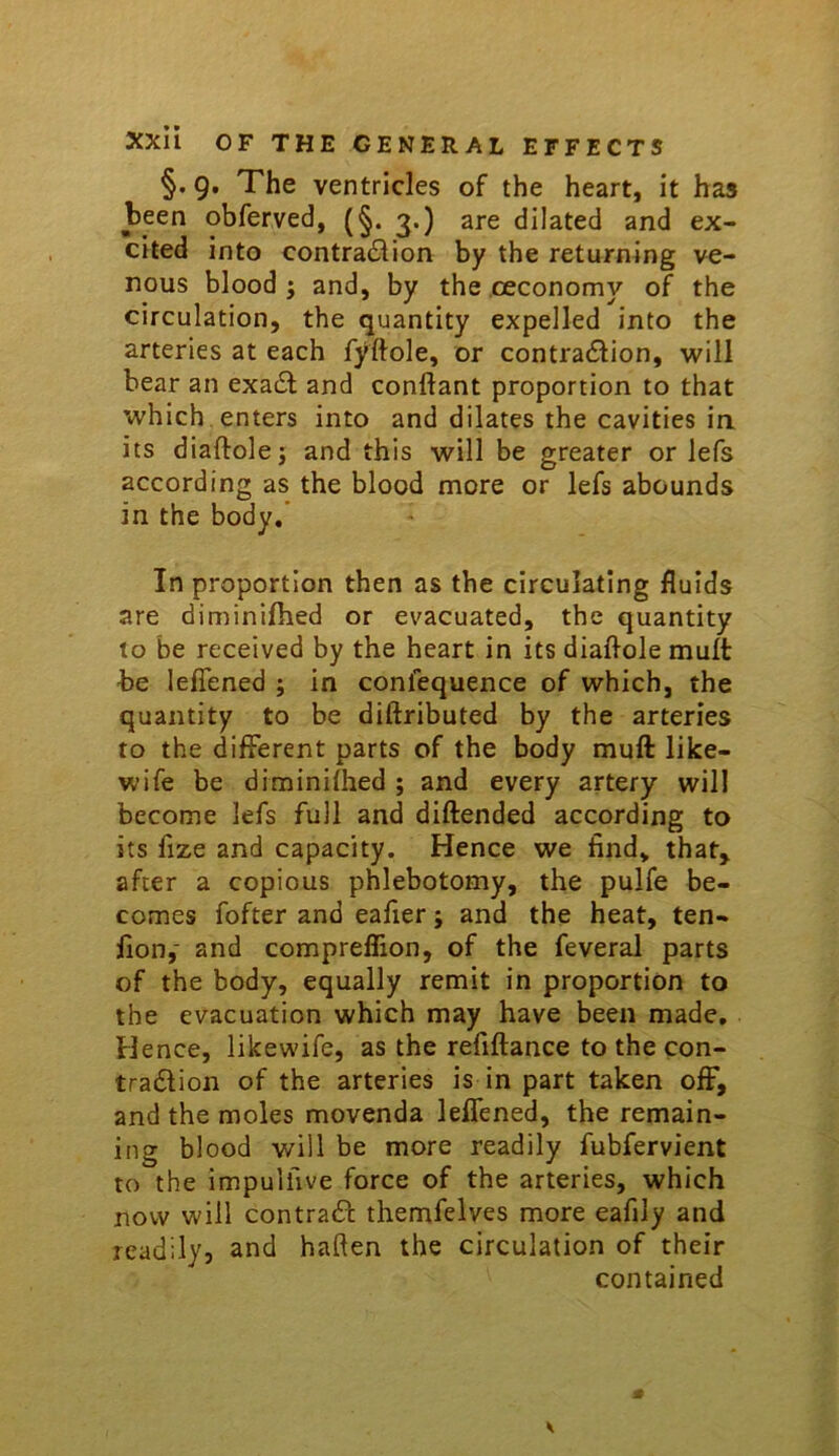 §. 9. The ventricles of the heart, it has been obferved, (§. 3.) are dilated and ex- cited into contraction by the returning ve- nous blood ; and, by the oeconomy of the circulation, the quantity expelled into the arteries at each fyftole, or contraction, will bear an exaCt and conftant proportion to that which, enters into and dilates the cavities in its diaftole5 this will be greater or lefs according as the blood more or lefs abounds in the body/ In proportion then as the circulating fluids are diminilhed or evacuated, the quantity to be received by the heart in its diaflole mult be lefiened ; in conlequence of which, the quantity to be diftributed by the arteries to the different parts of the body mull like- wife be diminilhed ; and every artery will become lefs full and diftended according to its fize and capacity. Hence we find, that^ after a copious phlebotomy, the pulfe be- comes fofter and eafier; and the heat, ten- fion,' and compreflion, of the feveral parts of the body, equally remit in proportion to the evacuation which may have been made. Hence, likewife, as the refiftance to the con- traClion of the arteries is in part taken ofF, and the moles movenda lefiened, the remain- ing blood will be more readily fubfervient to the impuifive force of the arteries, which now will contract themfelves more eafily and readily, and haften the circulation of their contained