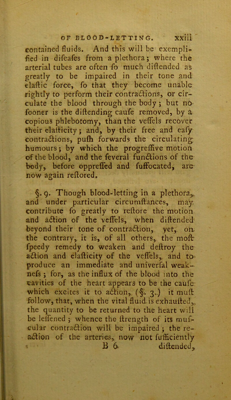 contained fluids. And this will be exempli- fied in difeafes from a plethora; where the arterial tubes are often fo much diftended as greatly to be impaired in their tone and elaftic force, fo that they become unable rightly to perform their contractions, or cir- culate the blood through the body ; but no fooner is the diftending caufe removed, by a copious phlebotomy, than the veflels recover their elalVicity; and, by their free and eafy contractions, pu£h forwards the circulating, humours; by which the progreflive motion of the blood, and the feveral functions of the body, before oppreffed and fuflFocated, are now again reflored. §. 9. Though blood-letting in a plethora,, and under particular circumftances, may contribute fo greatly to reftore the motion and action of the vefTels, when diftended beyond their tone of contraction, yet, on the contrary, it is, of all others, the mofl: fpeedy remedy to weaken and deftroy the action and elafticity of the veflels, and tO' produce an immediate and univerfal weak- nefs; for, as the influx of the blood into the cavities of the heart appears to be the caufe: which excites it to aCtion,, (§•. 3..) it muft follow, that, when the vital fluid.is exhaufted,, the quantity to be returned to the heart will be lelfened ; whence the ftrength of its muf- cular contraction will be impaired ; the re- action of the arteries, now not fufficiently B 6- diftended.