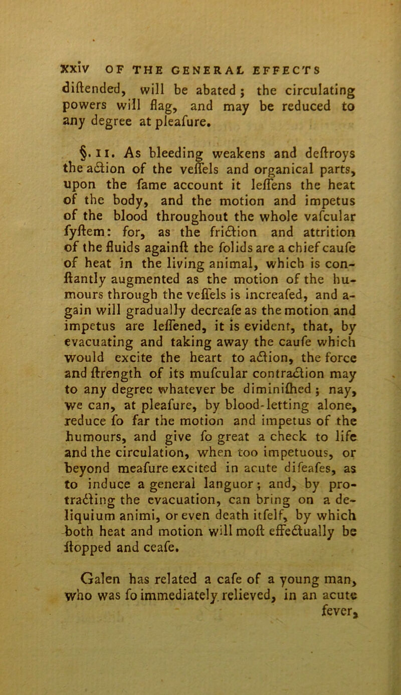 diftended, will be abated; the circulating powers will flag, and may be reduced to any degree at pleafure. §. II. As bleeding weakens and deftroys the adlion of the veffels and organical parts, upon the fame account it leffens the heat of the body, and the motion and impetus of the blood throughout the whole vafcular fyftem: for, as the fricEfion and attrition of the fluids againft the folids are a chief caufe of heat in the living animal, which is con- ftantly augmented as the motion of the hu- mours through the veflfels is increafed, and a- gain will gradually decreafeas the motion and impetus are lelTened, it is evident, that, by evacuating and taking away the caufe which would excite the heart to a£lion, the force and ftrength of its mufcular contra£lion may to any degree whatever be diminiflied j nay, we can, at pleafure, by blood-letting alone, reduce fo far the motion and impetus of the humours, and give fo great a check to life and the circulation, when too impetuous, or beyond raeafure excited in acute difeafes, as to induce a general languor; and, by pro- tradling the evacuation, can bring on a de- liquium animi, or even death itfelf, by which both heat and motion will moft effedlually be flopped and ceafe. Galen has related a cafe of a young man, who was fo immediately, relieved, in an acute fever.