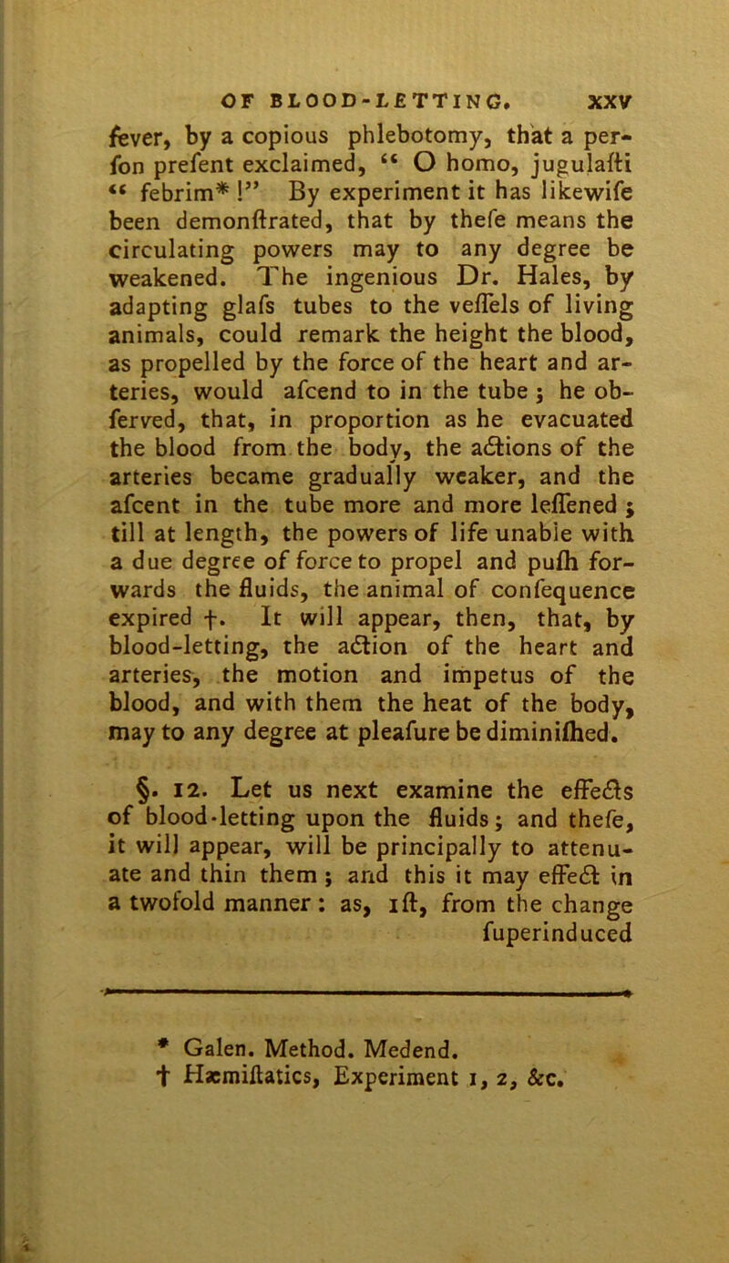 fever, by a copious phlebotomy, that a per- son prefent exclaimed, “ O homo, jugulafti “ febrim* !” By experiment it has likewife been demonftrated, that by thefe means the circulating powers may to any degree be weakened. The ingenious Dr. Hales, by adapting glafs tubes to the velTels of living animals, could remark the height the blood, as propelled by the force of the heart and ar- teries, would afcend to in the tube j he ob- ferved, that, in proportion as he evacuated the blood from the body, the actions of the arteries became gradually weaker, and the afeent in the tube more and more lelTened j till at length, the powers of life unable with a due degree of force to propel and pufh for- wards the fluids, the animal of confequence expired f. It will appear, then, that, by blood-letting, the adtion of the heart and arteries^, the motion and impetus of the blood, and with them the heat of the body, may to any degree at pleafure be diminifhed. §. 12. Let us next examine the efFedls of blood-letting upon the fluids; and thefe, it will appear, will be principally to attenu- ate and thin them ; and this it may effedl in a twofold manner: as, ift, from the change fuperinduced * Galen. Method. Medend. t Hacmiftatics, Experiment i, 2, &c.