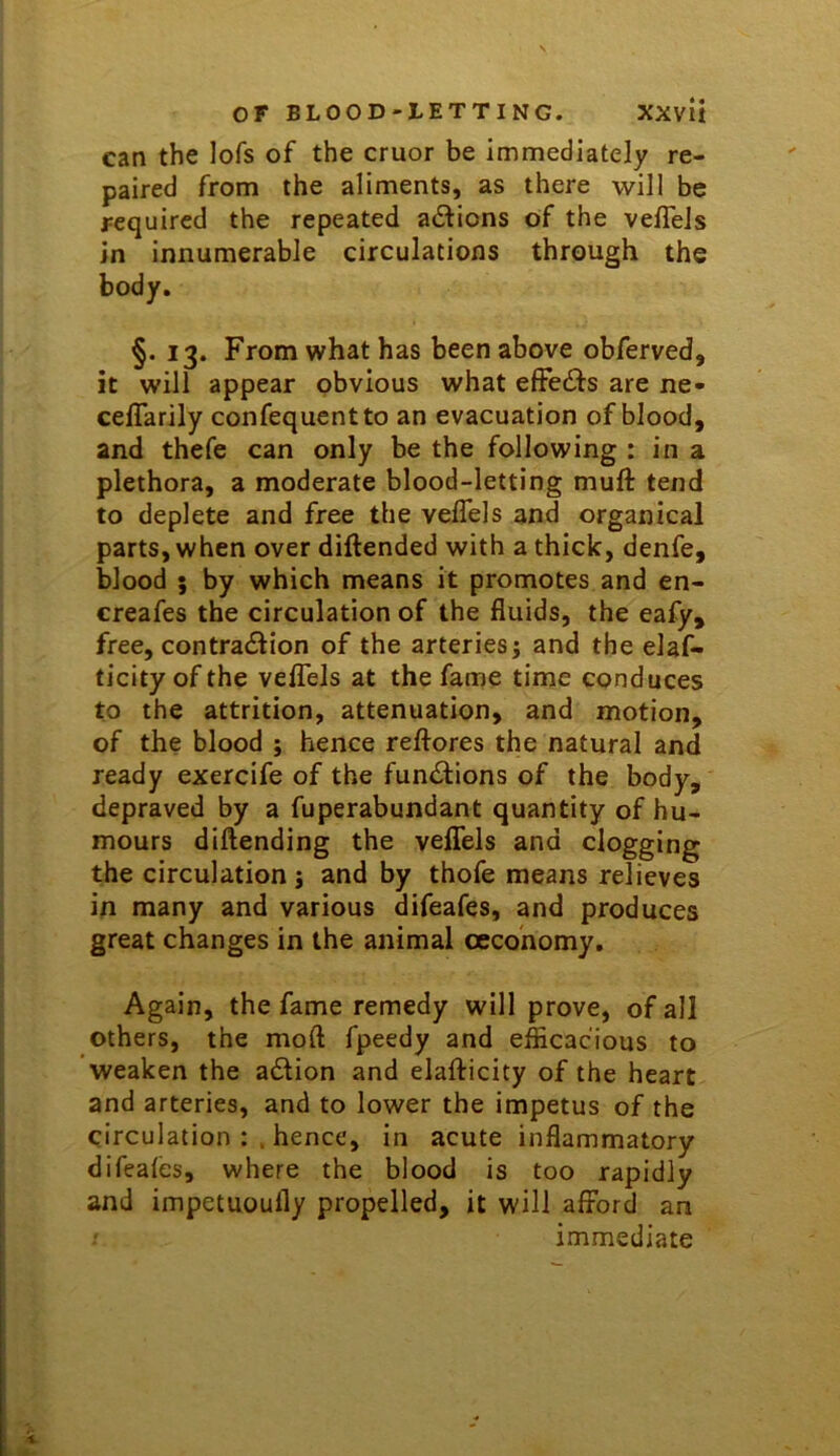 can the lofs of the cruor be immediately re- paired from the aliments, as there will be required the repeated adions of the veffels in innumerable circulations through the body. §. 13. From what has been above obferved, it will appear obvious what effedls are ne- ceffarily confequentto an evacuation of blood, and thefe can only be the following : in a plethora, a moderate blood-letting muft tend to deplete and free the veflels and organical parts, when over diftended with a thick, denfe, blood ; by which means it promotes and en- creafes the circulation of the fluids, the eafy, free, contrailion of the arteries; and the elaf- ticity of the veflTels at the farrie time conduces to the attrition, attenuation, and motion, of the blood ; hence reftores the natural and ready exercife of the functions of the body, depraved by a fuperabundant quantity of hu- mours diftending the veflTels and clogging the circulation; and by thofe means relieves in many and various difeafes, and produces great changes in the animal cecohomy. Again, the fame remedy will prove, of all others, the mod fpeedy and efficacious to weaken the aiStion and elafticity of the heart and arteries, and to lower the impetus of the circulation hence, in acute inflammatory difeales, where the blood is too rapidly and impetuoufly propelled, it will afford an immediate