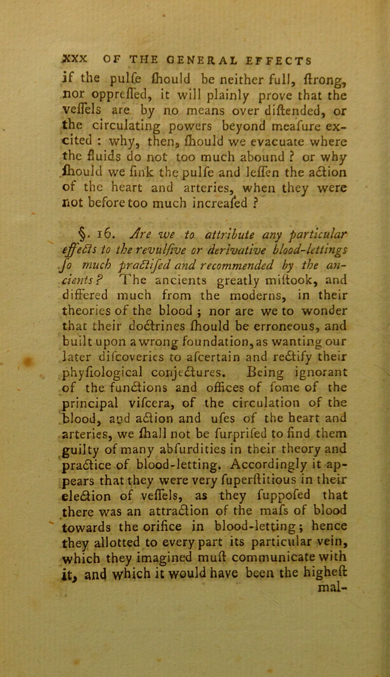 if the pulfe {hould be neither full, ftrong, nor opprefled, it will plainly prove that the velTels are. by no means over diftended, or the circulating powers beyond meafure ex- cited : why, then, Ihould we evacuate where the fluids do not too much abound ? or why .ihould we fink the pulfe and lelfen the adlion of the heart and arteries, when they were not before too much increafed ? §. 16. to attribute any particular effeSis to the revulfive or derivative blood-lettings .Jo much praSiifed and recommended by the ayi- cients? The ancients greatly miftook, and differed much from the moderns, in their theories of the blood ; nor are we to wonder that their dodfrines Ihould be erroneous, and built upon awrong foundation,as wanting our later difcoveries to afcertain and rectify their phyfiological conje£lures. Being ignorant of the fundiions and offices of fome of the principal vifcera, of the circulation of the blood, and adtion and ufes of the heart and arteries, we fhall not be furprifed to find them guilty of many abfurdities in their theory and practice of blood-letting. Accordingly it ap- pears that they were very fuperftitious in their eledion of veffels, as they fuppofed that there was an attraction of the mafs of blood  towards the orifice in blood-letting; hence they allotted to every part its particular vein, which they imagined muft communicate with it, and which it would have been the higheft mal-