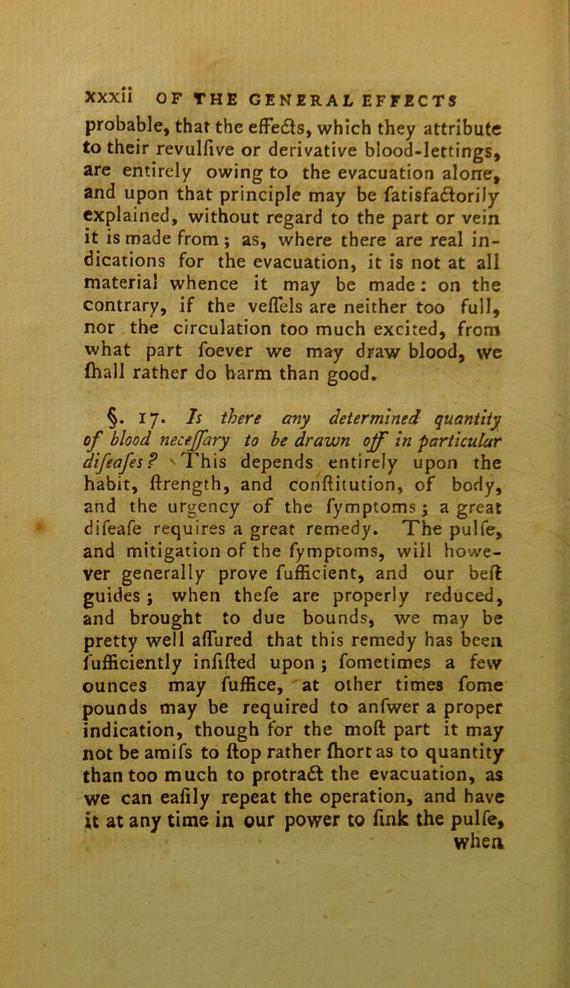 probable, that the efFe6ls, which they attribute to their revulfive or derivative blood-lettings, are entirely owing to the evacuation alone, and upon that principle may be fatisfadtorily explained, without regard to the part or vein it is made from; as, where there are real in- dications for the evacuation, it is not at all material whence it may be made: on the contrary, if the veflels are neither too full, nor the circulation too much excited, from what part foever we may draw blood, we (hall rather do harm than good, §. 17. Is there any determined quantity of blood necejfary to be drawn off in particular difeafes? ' This depends entirely upon the habit, ftrength, and conftitution, of body, and the urgency of the fymptoms; a great difeafe requires a great remedy. The pulfe, and mitigation of the fymptoms, will howe- ver generally prove fufficient, and our beft guides ; when thefe are properly reduced, and brought to due bounds, we may be pretty well aflured that this remedy has been fufiiciently infilled upon j fometimes a few ounces may fuffice, at other times fome pounds may be required to anfwer a proper indication, though for the moll part it may not be amifs to flop rather (hortas to quantity than too much to protraft the evacuation, as we can ealily repeat the operation, and have it at any time in our power to fink the pulfc, when