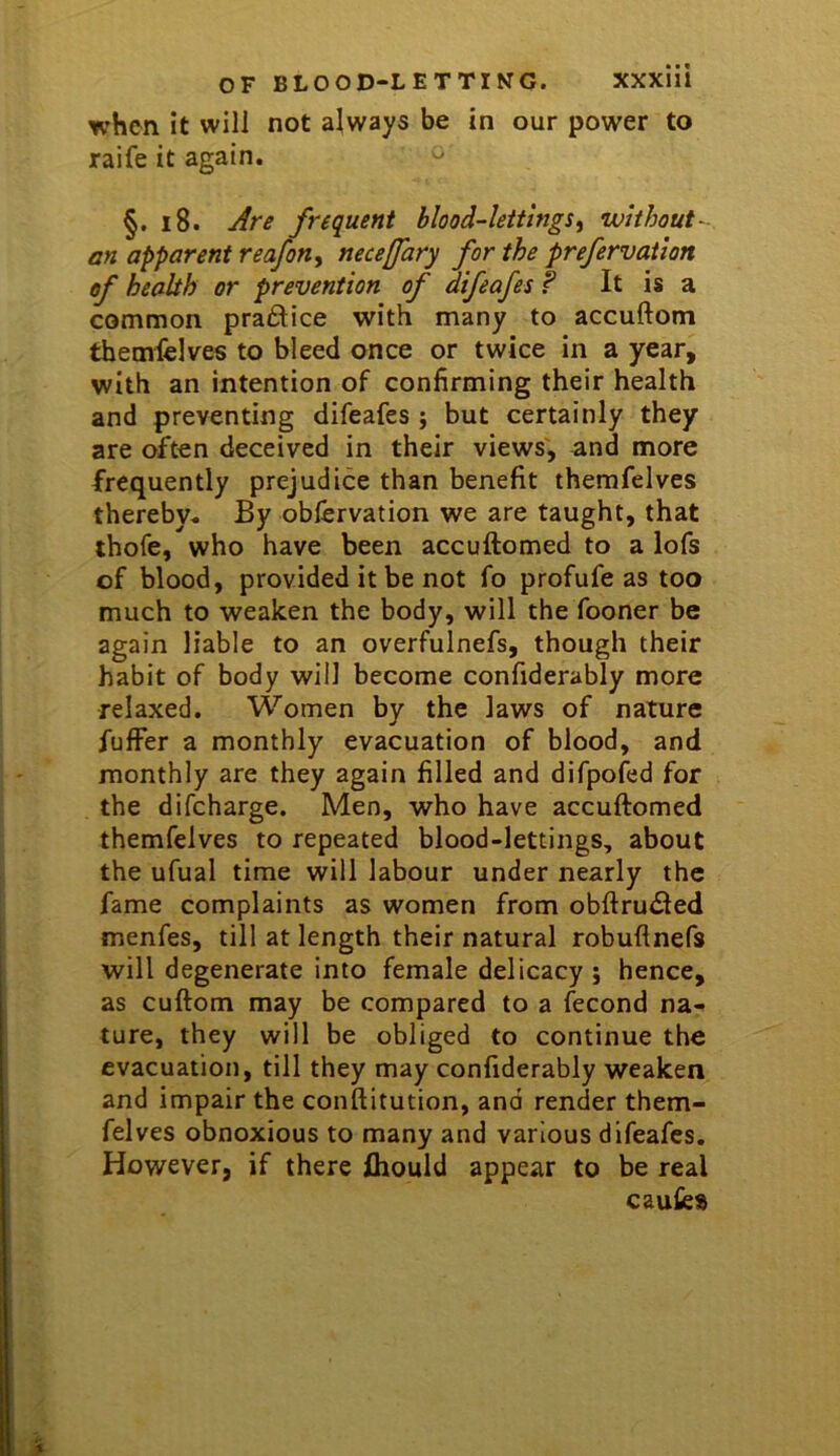 when it will not always be in our power to raife it again. ^ §. i8. Are frequent blood-lettings^ without- an apparent reafon, neceffary for the prefervation of health or prevention of difeafes f It is a common praftice with many to accuftom themfelves to bleed once or twice in a year, with an intention of confirming their health and preventing difeafes ; but certainly they are often deceived in their views', and more frequently prejudice than benefit themfelves thereby* By obfervation we are taught, that thofe, who have been accuftomed to a lofs of blood, provided it be not fo profufe as too much to weaken the body, will the fooner be again liable to an overfulnefs, though their habit of body will become confiderably more relaxed. Women by the laws of nature fulFer a monthly evacuation of blood, and monthly are they again filled and difpofed for the difcharge. Men, who have accuftomed themfelves to repeated blood-lettings, about the ufual time will labour under nearly the fame complaints as women from obftru<fted menfes, till at length their natural robuflnefs will degenerate into female delicacy j hence, as cuftom may be compared to a fecond na- ture, they will be obliged to continue the evacuation, till they may confiderably weaken and impair the conftitution, and render them- felves obnoxious to many and various difeafes. However, if there fhould appear to be real causes