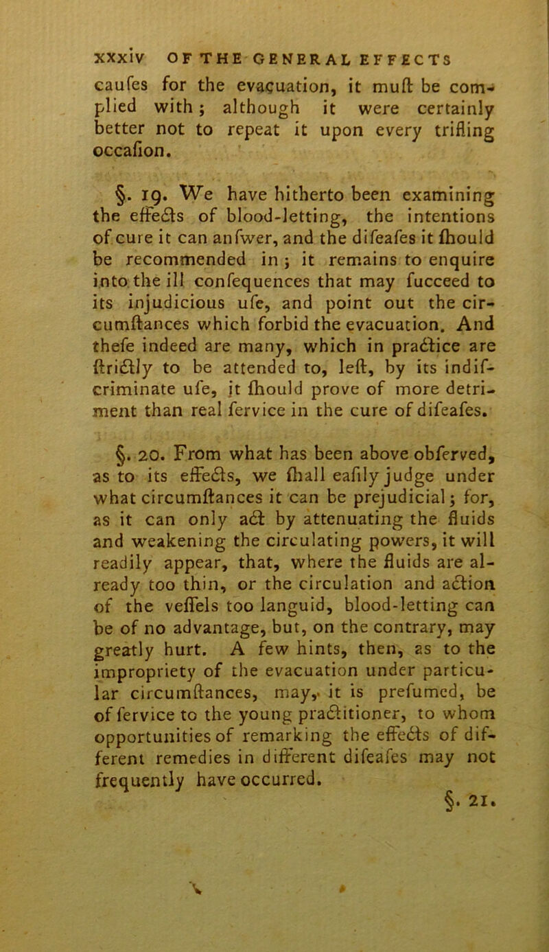 caufes for the evacuation, it muft be com- plied with; although it were certainly better not to repeat it upon every trifling occafion. §. 19. We have hitherto been examining the effects of blood-letting, the intentions of cure it can anfwer, and the difeafes it fhould be recommended in ; it remains to enquire into, the ill confequences that may fucceed to its injudicious ufe, and point out the cir- cumftances which forbid the evacuation. And thefe indeed are many, which in practice are ftri£lly to be attended to, left, by its indlf- criminate ufe, jt fhould prove of more detri- ment than real fervice in the cure of difeafes. §. 20. From what has been above obferved, as to its eftedls, we ftiall eafily judge under what circumftances it can be prejudicial j for, as it can only a6l by attenuating the fluids and weakening the circulating powers, it will readily appear, that, where the fluids are al- ready too thin, or the circulation and action of the veflfels too languid, blood-letting can be of no advantage, but, on the contrary, may greatly hurt. A few hints, then, as to the impropriety of the evacuation under particu- lar circumftances, may,, it is prefumcd, be of fervice to the young praditioner, to whom opportunities of remarking the effedts of dif- ferent remedies in different difeafes may not frequently have occurred.