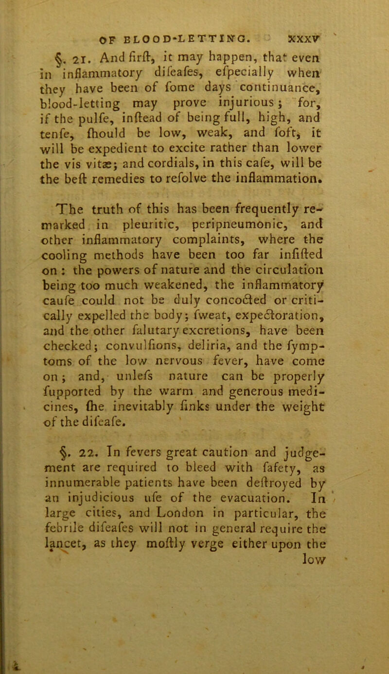 §, 21. Andfirft, it may happen, that even in inflammatory difeafes, efpecially when they have been of fome days continuance, blood-letting may prove injurious; for, if the pulfe, inftead of being full, high, and tenfe, fhould be low, weak, and foftj it will be expedient to excite rather than lower the vis vitas; and cordials, in this cafe, will be the beft remedies to refolve the inflammation. The truth of this has been frequently re- marked in pleuritic, peripneumonic, and other inflammatory complaints, where the cooling methods have been too far infifted on ; the powers of nature and the circulation being too much weakened, the inflammatory caufe could not be duly concodled or criti- cally expelled the body; fweat, expedloration, and the other falutary excretions, have been checked; convulfions, deliria, and the fymp- toms of the low nervous fever, have come on; and, unlefs nature can be properly fupported by the warm and generous medi- cines, (he inevitably finks under the weight of the difeafe. 22, In fevers great caution and judge- ment are required to bleed with fafety, as innumerable patients have been deftroyed by an injudicious ufe of the evacuation. In large cities, and London in particular, the febrile difeafes will not in general require the lancet, as they moftly verge either upon the low