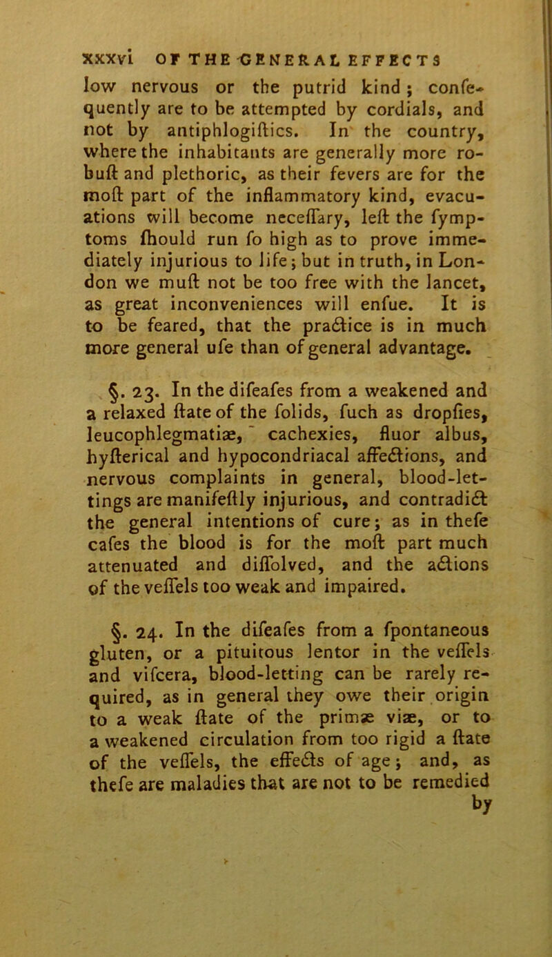 low nervous or the putrid kind; confe- quently are to be attempted by cordials, and not by antiphlogiftics. In the country, where the inhabitants are generally more ro- buft and plethoric, as their fevers are for the moft part of the inflammatory kind, evacu- ations will become neceflary, left the fymp- toms fhould run fo high as to prove imme- diately injurious to life; but in truth, in Lon- don we muft not be too free with the lancet, as great inconveniences will enfue. It is to be feared, that the pradice is in much more general ufe than of general advantage, §. 23. In the difeafes from a weakened and a relaxed ftate of the folids, fuch as dropfies, leucophlegmatiae,' cachexies, fluor albus, hyfterical and hypocondriacal affedlions, and nervous complaints in general, blood-let- tings are manifeftly injurious, and contradidf the general intentions of cure; as in thefe cafes the blood is for the moft part much attenuated and diflblved, and the adlions of the veflels too weak and impaired, §. 24. In the difeafes from a fpontaneous gluten, or a pituitous lentor in the veffeis' and vifcera, blood-letting can be rarely re- quired, as in general they owe their origin to a weak ftate of the primse viae, or to a weakened circulation from too rigid a ftate of the veflels, the efFe<5ls of age; and, as thefe are maladies that are not to be remedied by >