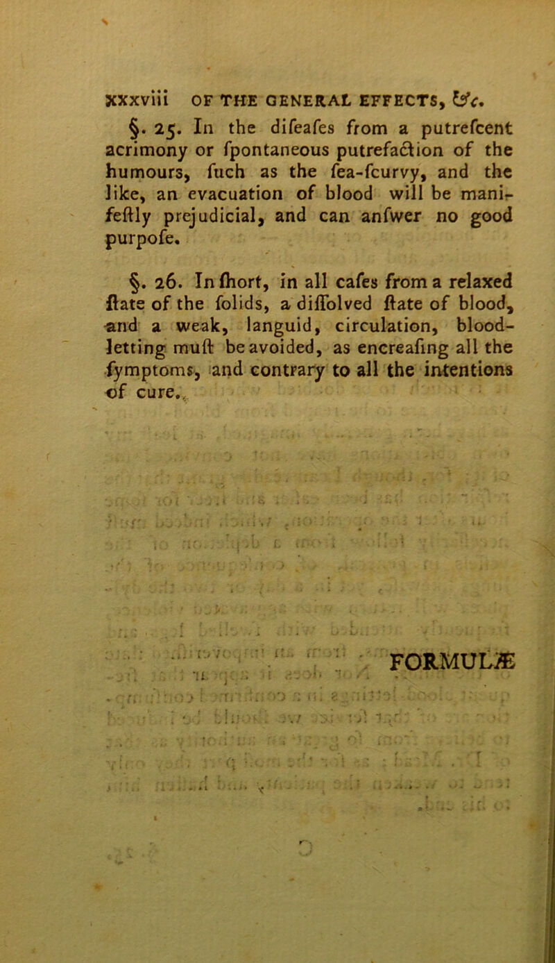 §. 25. In the difeafes from a putrefcent acrimony or fpontaneous putrefaction of the humours, fuch as the fea-fcurvy, and the Jike, an evacuation of blood will be manir feftly prejudicial, and can anfwer no good purpofe. §. 26. In fliort, in all cafes from a relaxed ftate of the folids, a diflblved ftate of blood, «nd a weak, languid, circulation, blood- letting muft be avoided, as encreafing all the fymptoms^, land contrary to all the intentions of cure,, ; FORMULA A --r J, I r