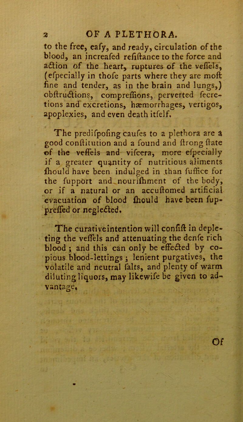 to the free, eafy, and ready, circulation of the blood, an jncreafed refiftance to the force and aiStion of the heart, ruptures of the veflels*, (efpecially in thofe parts where they are moft fine and tender, as in the brain and lungs,) obftrudions, comprellions, perverted fecre- tions and'excretions, hsmorrhages, vertigos, apoplexies, and even death itfelf. The predifpofing caufes to a plethora are a good conftitution and a found and ftrongftate of the veffels and vifcera, more efpecially if a greater quantity of nutritious aliments fhould have been indulged in .than fuffice for the fupport and. nourifhment of the body, or if a natural or an accuftomed artificial evacuation of blood fhould have been fup- preffed or negledled. The curativeintention will confift in deple- ting the veffels and attenuating the denfe rich blood ; and this can only be effedbed by co- pious blood-lettings j lenient purgatives, the volatile and neutral falts, and plenty of warm diluting liquors, may likewife be given to ad- vantage. Of