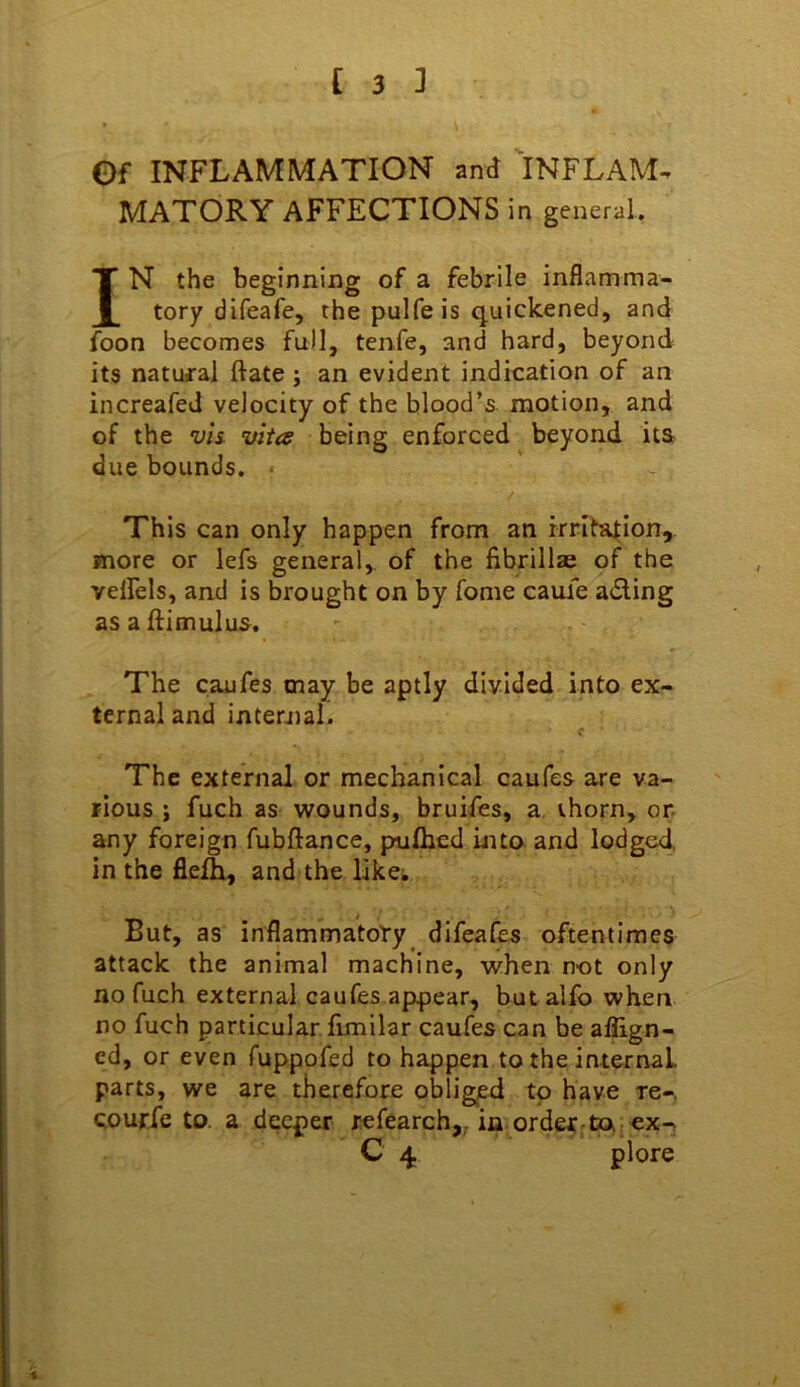 Of INFLAMMATION and INFLAM^ MATORY AFFECTIONS in general. IN the beginning of a febrile inflamma- tory difeafe, the pulfe is quickened, and foon becomes full, tenfe, and hard, beyond its natural ftate j an evident indication of an increafed velocity of the blood’s motion, and of the vis vita being enforced beyond its due bounds. ■ This can only happen from an irritation, more or lefs general,, of the fibrillae of the velfels, and is brought on by fome caufe aifling asaftimulus. The caufes may be aptly divided into ex- ternal and internal. The external or mechanical caufes are va- rious ; fuch as wounds, bruifes, a thorn, or any foreign fubftance, pulhed into and lodged, in the fle^ and the likci But, as inflammatoty difeafes oftentimes attack the animal machine, when not only no fuch external caufes appear, butalfo when no fuch particular fimilar caufes can be affign- cd, or even fuppofed to happen to the internaL parts, we are therefore obliged to have re-, courfe to. a deeper refearch,, in order ta r ex-> C 4 pi ore