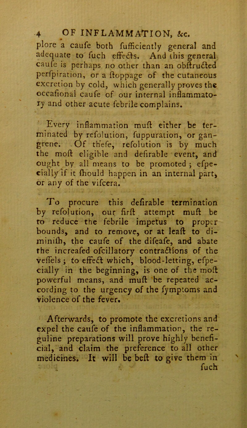 plore a caufe both fufficiently general and adequate to fuch efFedls. And this general caufe is perhaps no other than an obftru£led perfpiration, or a ftoppage of the cutaneous excretion by cold, which generally proves the occafional caufe of our internal inflammato- ry and other acute febrile complains. Every inflammation muft either be ter- minated by refolution, fuppuration, or gan- grene. Of th'efe, refolution is by much the moft eligible and defirable event, and ought by all means to be promoted ; efpe- cially if it (hould happen in an internal part, or any of the vifeera. To procure this defirable termination by refolution, our firft attempt muft be ro reduce the febrile impetus to proper bounds, and to remove, or at leaft to di- minifb, the caufe of the difeafe, and abate the increafed ofcillatory contraftions of the veflels j to efFe£l which, blood-letting, efpe- cially in the beginning, is one of the mod powerful means, and muft be repeated ac- cording to the urgency of the fymptoms and violence of the fever. Afterwards, to promote the excretions and expel the caufe of the inflammation, the re- guline preparations will prove highly benefi- cial, and claim the preference to all other medicines. It will be beft to give them in fuch