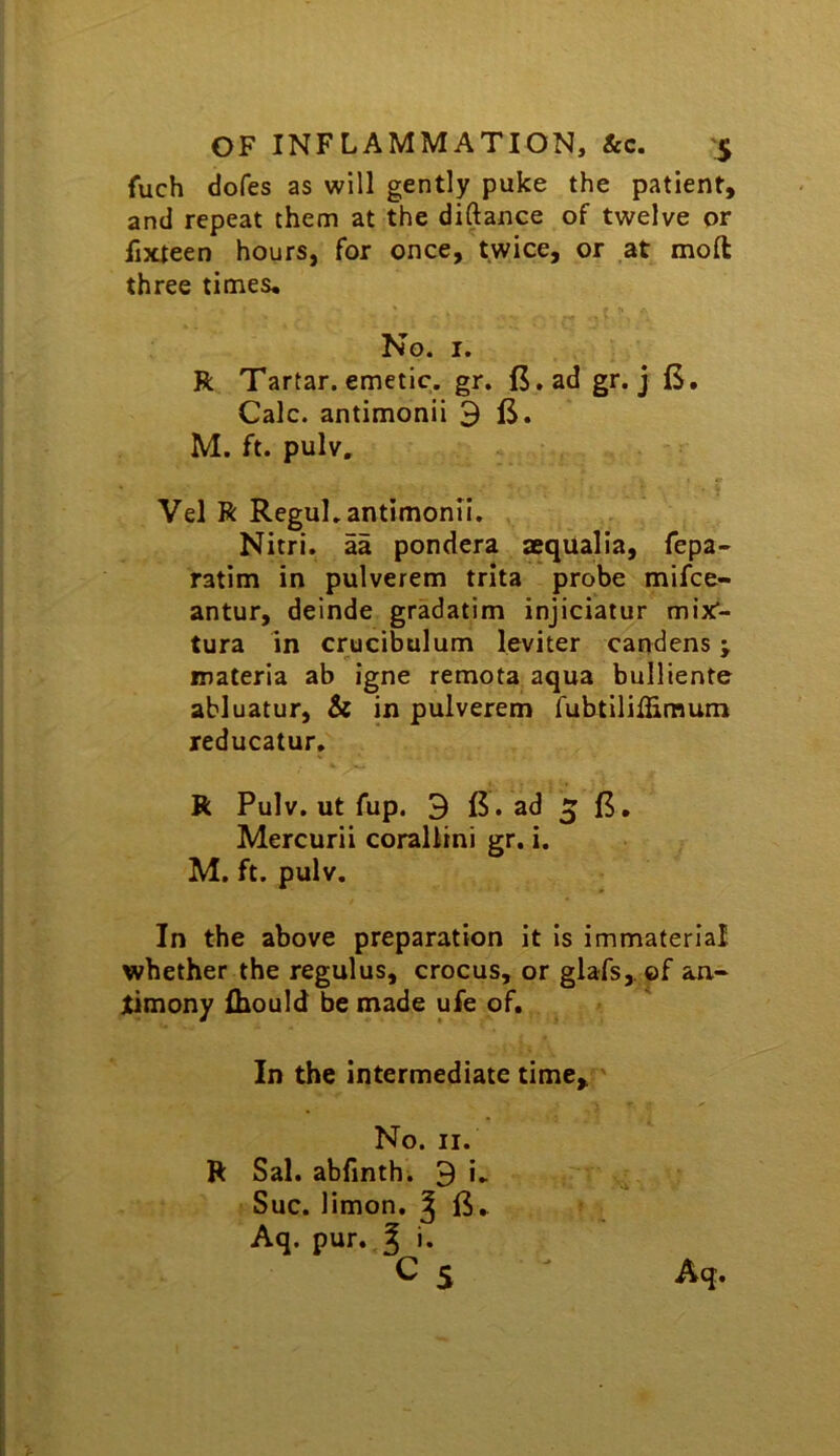 fuch dofes as will gently puke the patient, and repeat them at the diftance of twelve or fixteen hours, for once, twice, or .at moft three times. No. I. R Tartar, emetic, gr. fi.ad gr. j (S. Calc, antimonii ^ M. ft. pulv. Vel R Regul. antimonii, Nitri. aa pondera aequalia, fepa- ratim in pulverem trita probe mifce- antur, deinde gradatim injiciatur mix- tura In crucibulum leviter candens; materia ab igne remota aqua bulliente abluatur, St in pulverem fubtilillimum reducatur, R Pulv. ut fup. 3 ad 5 n. Mercurii corallini gr. i. M. ft. pulv. In the above preparation it Is immaterial whether the regulus, crocus, or glafs, of an- jtimony Ibould be made ufe of. In the intermediate time. No. II. R Sal. abfinth. 9 i. Sue. limon. ^ ft. Aq. pur..5 i*