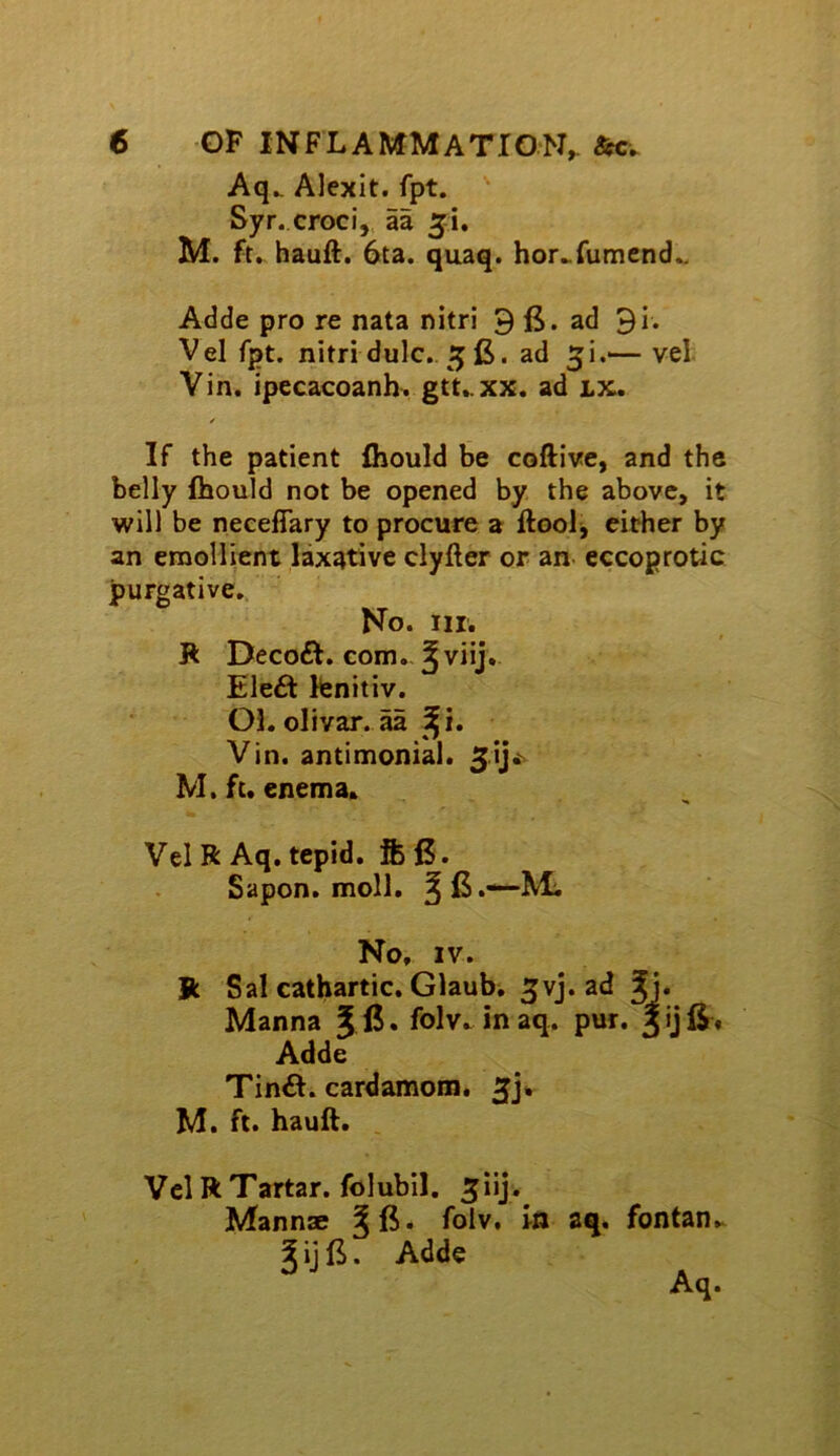 Aq^ Alexit. fpt. ^ Syr. croci, aa 51, M. ft. hauft. 6ta. quaq. hor..rumend.. Adde pro re nata nitri 9 ad 91. Vel fpt. nitri dulc.. 5 fi. ad 5!.^ vel Vin. ipecacoanh, gtt..xx. ad lx. If the patient fliould be coftive, and the belly fhould not be opened by the above, it will be neceflary to procure a ftool, either by an emollient laxative clyfter or an eccoprotic purgative,. No. III. Jk Decoft. com.- ^ viij.. Ele6t Itenitiv. Ol. olivar. aa ^^i. Vin. antimonial. M. ft. enema. Vel R Aq. tepid, fe 6. Sapon, moll. ^jB.—-Mi No, IV. Jk Sal cathartic. Glaubw ^vj. ad Jj. Manna J . folv. in aq. pur. 3 ij 6, Adde Tin£l. cardamom. M. ft. hauft. , Vel R Tartar, folubil. ^iij. Mann® folv. in aq, fontan.. J ij B. Adde Aq.