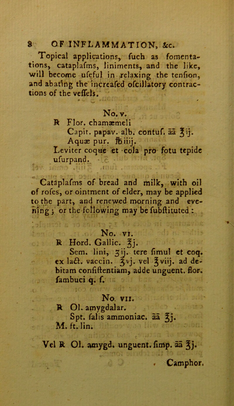 Topical applications, fuch as fomenta- tions, cataplafms, liniments, and the like, will become ufeful in relaxing the tenfion, and abating the increafed ofcillatory contrac- tions of the vefTels, ' ^ * No, V, R Flor. chamaemeli Capit. papav. alb. contuf. aa ^ij. Aquae pur. jfeiiij. Leviter coquc ct cola pro fotu tepidc ufurpand.. .v. • .  i .1 ■* Cataplafms of bread and milk, with oil of rofes, or ointment of elder, may be applied to the part, and renewed morning and eye- hfng i or the following may be fubftituted ; No. VI. R Herd. Gallic, Sem. lini, ^ii. tere limul ct coq, cx la£t. vaccin. 3vj. vel §viij. ad dc- bitam confiftentiam, adde unguent. Eor. fambuci q. f. No. VII. R Ol. amygdalar, Spt. falls ammoniac, aa M. ft. lin. Vel R 01. amygd. unguent. Hmp. aa ^j. f Camphor.