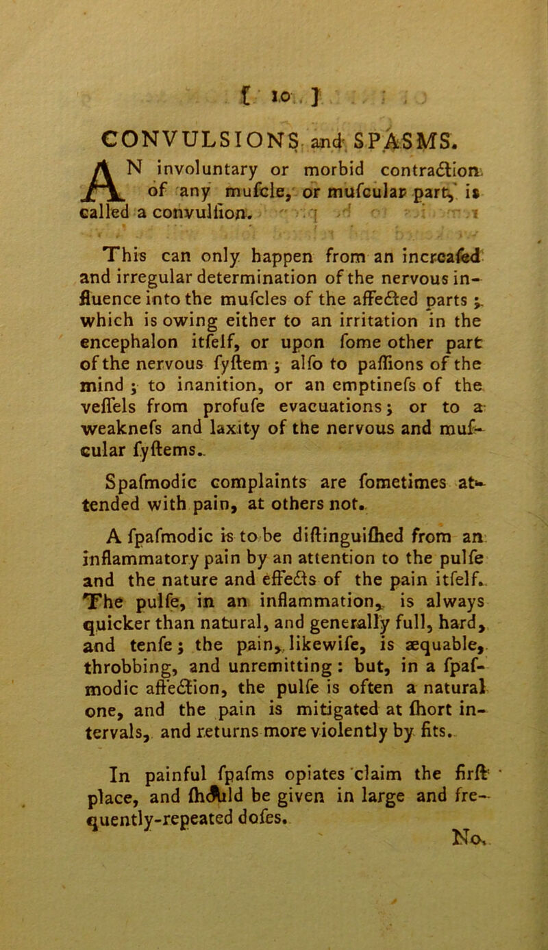 CONVULSIONS and' SP.ASMS. An involuntary or morbid contradlion. of any mufcle, or mufculap part^' is called a convullio0. | «' This can only happen from an incrcafed and irregular determination of the nervous in- fluence into the mufcles of the affefted parts which is owing either to an irritation in the encephalon itfelf, or upon fome other part of the nervous fyftem ; alfo to paflions of the mind ; to inanition, or an cmptinefs of the veffels from profufe evacuations; or to a weaknefs and laxity of the nervous and muf- cular fyftems.. Spafmodic complaints are fometimes at*^ tended with pain, at others not.. A fpafmodic is to be diftinguiflied from an inflammatory pain by an attention to the pulfe and the nature and effe(Sts of the pain itfelf. The pulfe, in an inflammation,, is always quicker than natural, and generally full, hard, and tenfe; the pain,, likewife, is aequable, throbbing, and unremitting: but, in a fpaf- modic afte<5lion, the pulfe is often a natural one, and the pain is mitigated at fliort in- tervals, and returns more violently by fits. In painful fpafms opiates claim the firfb • place, and fh<Md be given in large and fre- quently-repeated dofes.