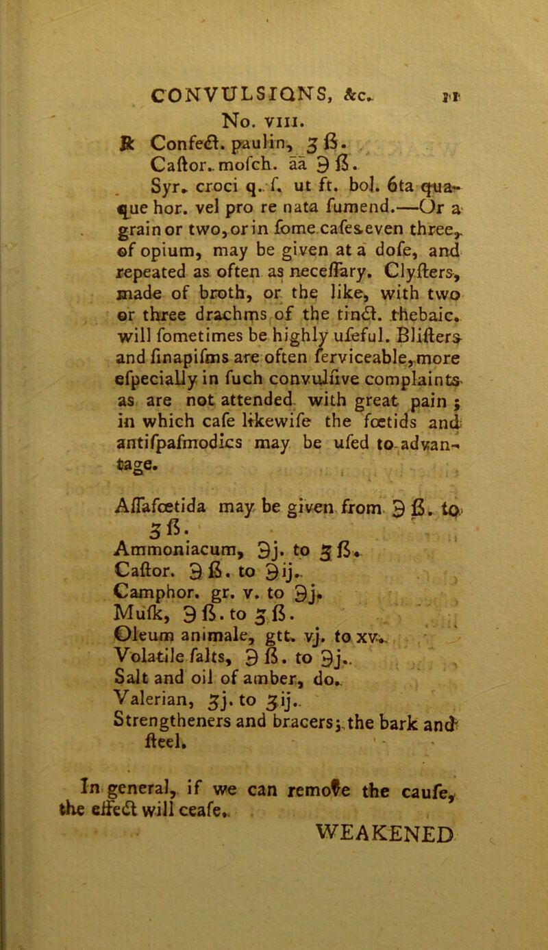CONVULSIONS, &c. ji No. VIII. ft Confe<£^. pauIin, 56. Caftor^mofch. aa 913. Syr* croci q-T. ut ft. bol. 6ta qua?* que hor. vel pro re nata fumend.—Or a- grain or two, or in fome.cafeseven three,, of opium, may be given at a dofe, and repeated as often as nece/Fary. Clyfters, made of broth, or the like, with two or three drachms of the tin<3. thebaic, will fometimes be highly ufeful. Blifters^ and linapifms are often ierviceable,.more efpecially in fuch convuluve complaints- as are not attended with great pain ; in which cafe Itkewife the foctids and antifpafmodics may be ufed to-advan- tage. Aflafcetida may be given from 9 tp.. 5 ^ • Ammoniacum, 9j. to 5l3* Caftor. 9 fi. to 9ij,. Camphor, gr. v. to 9j* Mulk, 9 13. to 5 13. Oleum animale, gtt. vj. to xvw. Volatile falts, 9B.to9j.- Salt and oil of amber, do* Valerian, 5j. to ^ij,. Strengtheners and bracers^the bark and fteel. In general, if we can remote the caufe^ the eife<Sl will ceafe.. WEAKENED