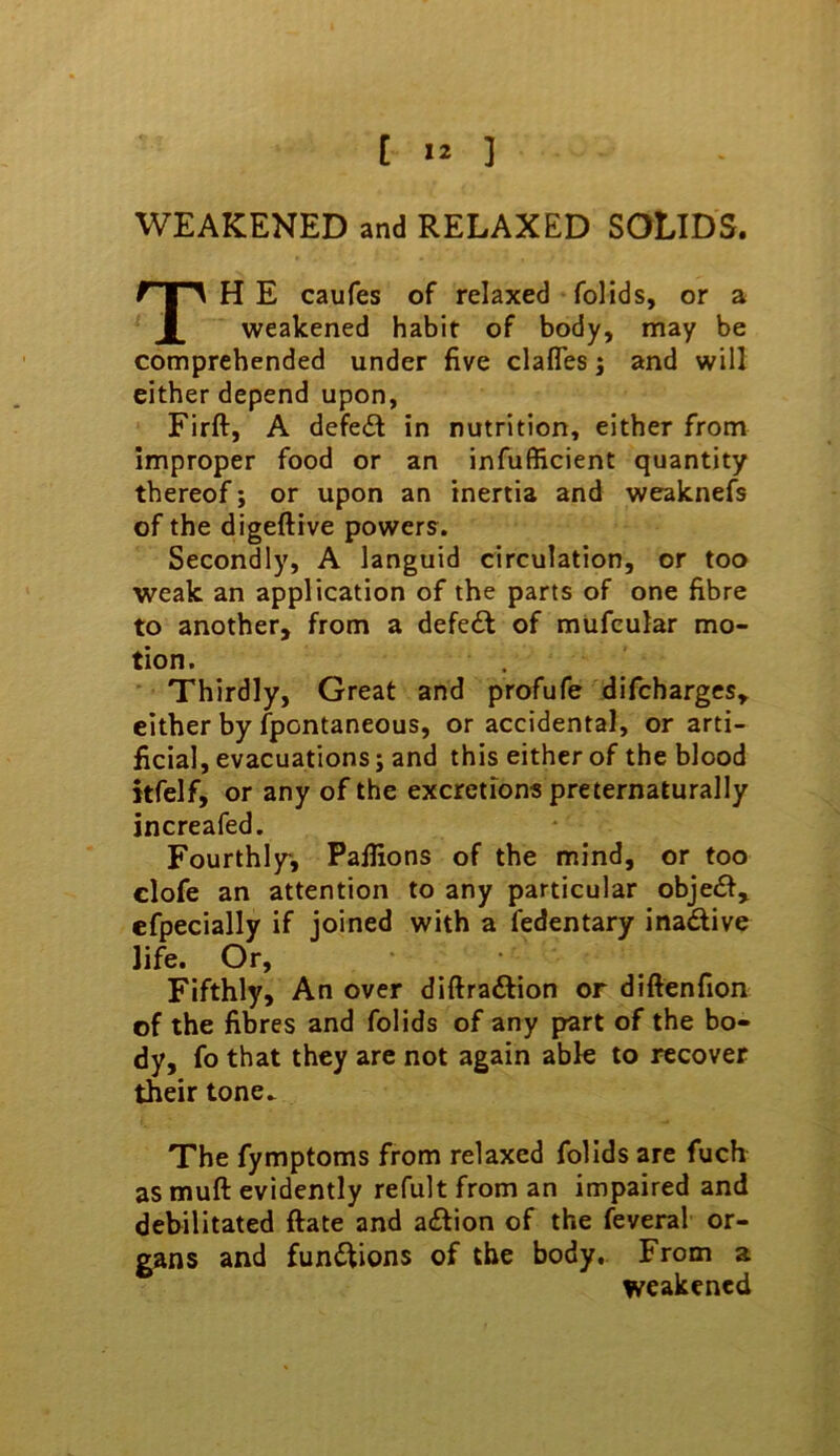 [ ] WEAKENED and RELAXED SOLIDS. H E caufes of relaxed folids, or a weakened habit of body, may be comprehended under five clafles j and will either depend upon, Firft, A defeat in nutrition, either from improper food or an infufficient quantity thereof; or upon an inertia and weaknefs of the digeftive powers. Secondly, A languid circulation, or too weak an application of the parts of one fibre to another, from a defedt of mUfcular mo- tion. Thirdly, Great and profufe difchargcs, either by Spontaneous, or accidental, or arti- ficial, evacuations; and this either of the blood itfelf, or any of the excretions preternaturally increafed. Fourthly, Pafiions of the mind, or too clofe an attention to any particular obje£f, efpecially if joined with a fedentary inactive life. Or, Fifthly, An over diftraftion or diftenfion of the fibres and folids of any part of the bo- dy, fo that they are not again able to recover their tone. The fymptoms from relaxed folids are fuch as muft evidently refult from an impaired and debilitated ftate and a£fion of the feveral or- gans and fundiions of the body. From a