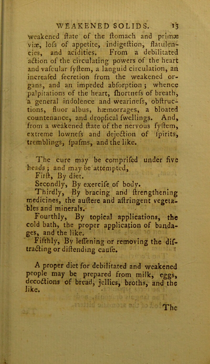 weakened llate of the flomach and primae viae, lofs of appetite, indigeftion, flatulen- cies, and acidities. From a debilitated action of the circulating powers of the heart and vafcular fyftem, a languid circulation, an increafed fecretion from the weakened or- gans, and an impeded abforption j whence palpitations of the heart, fhortnefs of breath, a general indolence and wearinefs, obftruc- tions, floor albus, haemorrages, a bloated countenance, and dropfical fwellings. And, from a weakened ftate of the nervous fyftem, extreme lownefs and dejeilion of fpirits, tremblings, fpafms, and the like. The cure may be comprifed under five heads j and may be attempted, Firft, By diet. Secondly, By exercife of body. Thirdly, By bracing and ftrengthcnlng medicines, the auftere and aftringent vegeta- bles and minerals,^ Fourthly, By topical applications, the cold bath, the proper application of banda- ges, and the like. Fifthly, By leflening or removing the dif- tratStingordiftending caufe. A proper diet for debilitated and weakened people may be prepared from milk, eggs, decodtions of bread, jellies, broths, and the like.