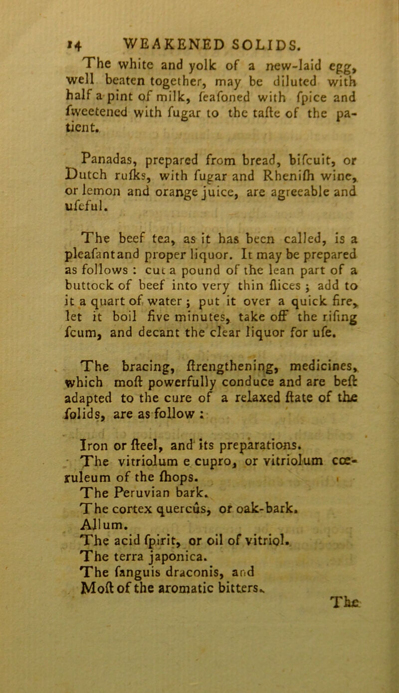 The white and yolk of a new-laid egg, well beaten together, may be diluted with half a*pint of milk, feafoned with fpice and fweetened with fugar to the tafte of the pa- tient. Panadas, prepared from bread, bifeuit, or Dutch rufks, with fugar and Rhenilh wine, or lemon and orange juice, are agreeable and The beef tea, as it has been called, is a pleafantand proper liquor. It may be prepared as follows : cut a pound of the lean part of a buttock of beef into very thin flices ; add to it a quart of water ; put it over a quick fire,, let it boil five minutes, take off the rifing feum, and decant the clear liquor for ufe. The bracing, Erengthening, medicines, which moft powerfully conduce and are beft adapted to the cure of a relaxed Rate of thfi folids, are as follow ; Iron orfteel, and'its preparations. • The vitriolum e cupro, or vitriolum cce- ruleum of the (hops. • The Peruvian bark. The cortex quercus, or oak-bark. Allum. The acid fplrit, or oil of vitriol. The terra japonica. The fanguis draconis, and MoEof the aromatic bitters.. Tiue