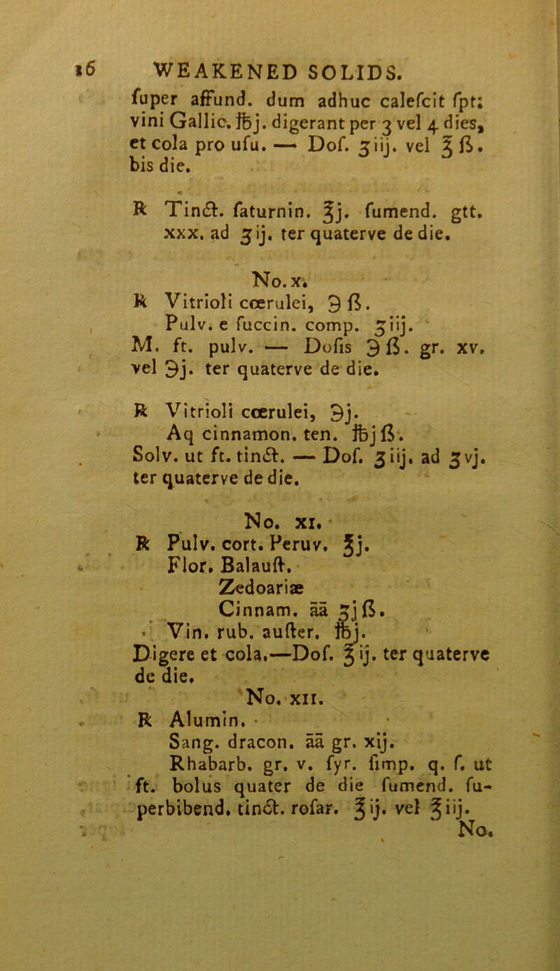 fuper affund. dum adhuc calefcit fpt; vini Gallic, ibj. digerant per 3 vel 4 dies, ct cola pro ufu. — Dof. 3iij. vel ^ B. bis die. « R Tin£l:. faturnin, fumend. gtt. XXX. ad 5ij. rerquaterve de die. No.x; R Vitriol! ccerulei, , Pulv. e fuccin. comp. ^ilj. M. ft. pulv. — Dofis 915. gr. XV, vel 9j. ter quaterve de die. ' R Vitrioli ccerulei, 9j* Aq cinnamon, ten. Solv. ut ft. — Dof. 3iij, ad 3vj. ter quaterve de die. No. XI, ■ R Pulv. cort. Pcruv, Jj. «. Flor, Balauft, Zedoariae Cinnam. aa 5jB. • Vin, rub. aufter, Im. Digere et cola.—Dof. 5 ij. ter quaterve de die. No. XII. . R Alumln. • Sang, dracon. aa gr. xij. Rhabarb. gr. v. fyr. fimp. q. f, ut ft. bolus quater de die fumend. fu- perbibend, tinci. rofar. ^ vel ^iij. No.