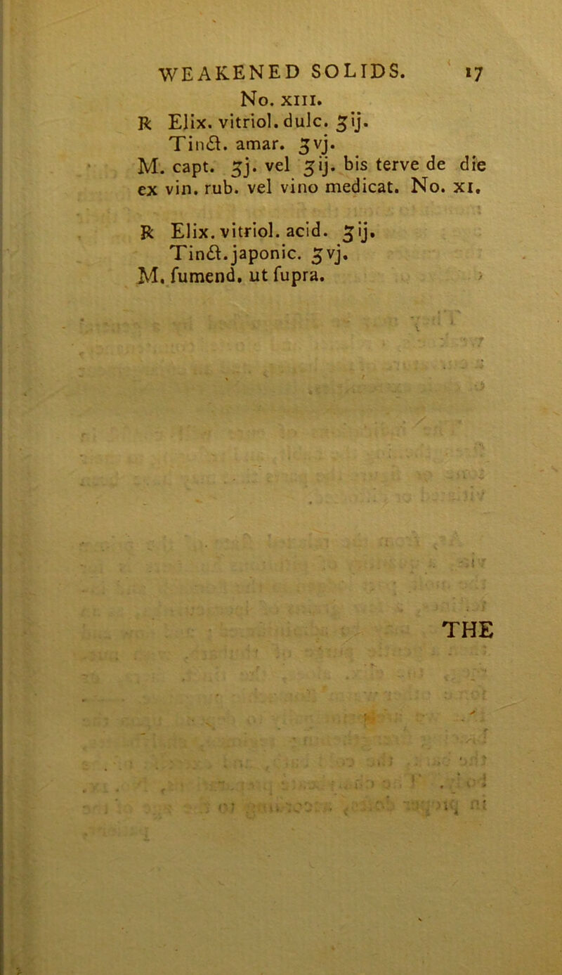 No. XIII. R Elix. vitriol, dulc. Tin£I. amar. ^vj. M. capt. 5j. vel 51]. bis terve de die ex vin. rub. vel vino medicat. No. xi. ■ t R Elix. vitriol, acid, ^ij, Tin£l.japonic, ^vj. M. fumend, ut fupra. > '. i  THE . •' ..'i i