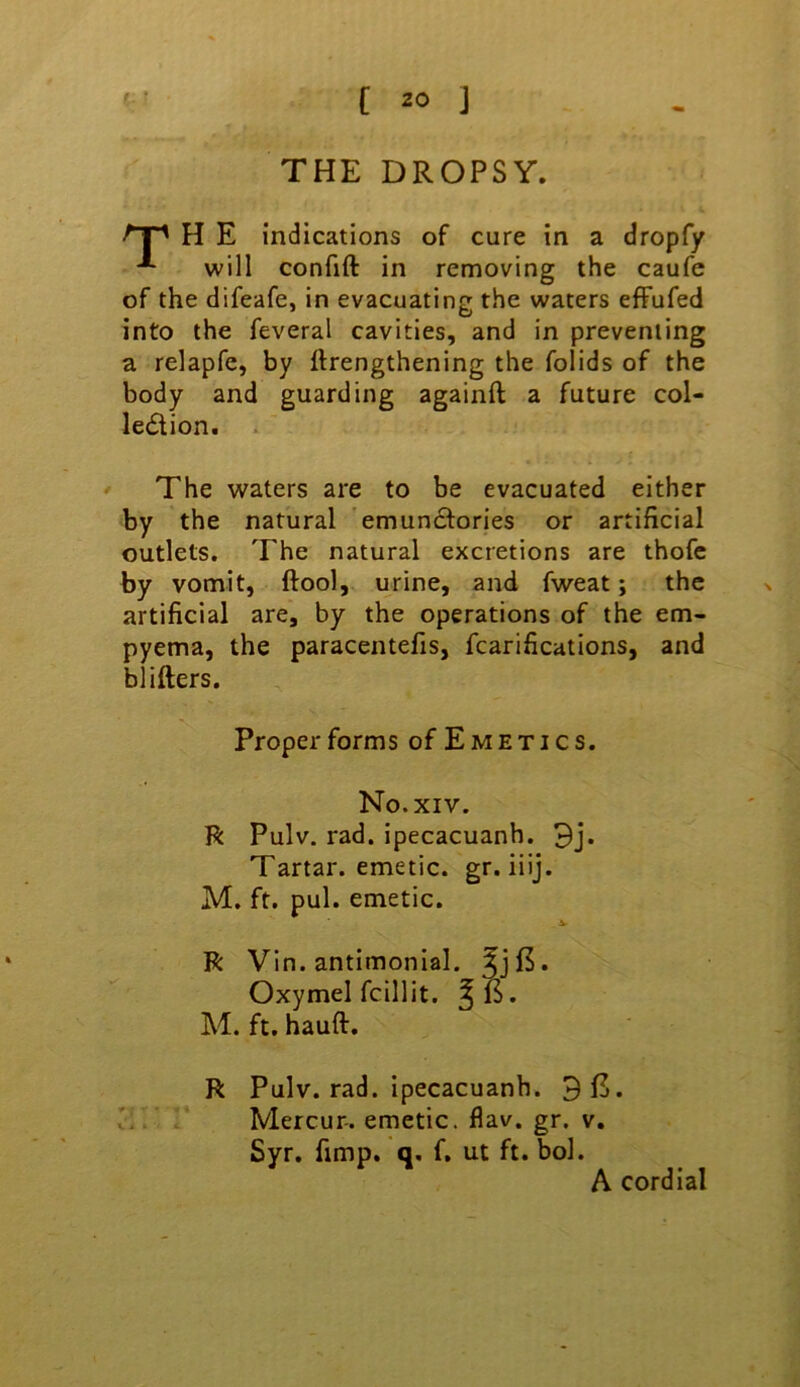 THE DROPSY. H E indications of cure in a dropfy will confift in removing the caufe of the difeafe, in evacuating the waters effufed into the feveral cavities, and in preventing a relapfe, by ftrengthening the folids of the body and guarding againft a future col- ledion. . The waters are to be evacuated either by the natural emun6lories or artificial outlets. The natural excretions are thofe by vomit, ftool, urine, and fweat; the artificial are, by the operations of the em- pyema, the paracentefis, fcarifications, and blifters. R Pulv. rad. ipecacuanh. 3j. Tartar, emetic, gr. iiij. M. ft. pul. emetic. R Vin. antimonial. ^jf5. Oxymel fcillit. M. ft. hauft. R Pulv. rad. ipecacuanh. 3i5. Mercur-. emetic, flav. gr. v. Syr. fimp. q, f, ut ft. bol. Proper forms of Emetics. No.XIV. A cordial