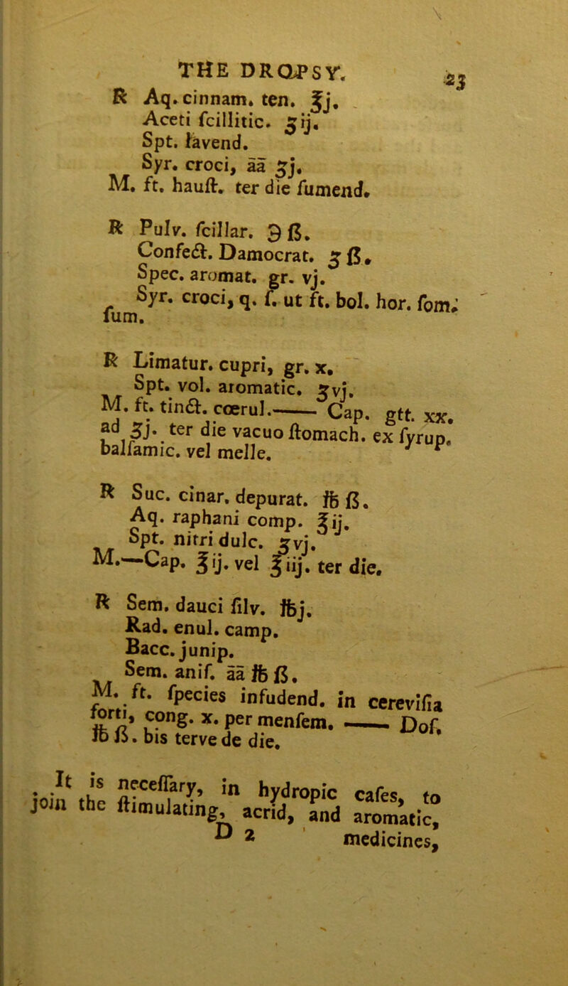 R Aq»cinnam* ten. Jj, Aceti fcilliiic. ^ij. Spt. fevend. Syr. croci, aa M, ft, hauft, ter die fumend. R Pulv. fcilJar. 9 (5, Confe£t. Damocrat, ^ 0. Spec, aromat, gr. vj. Syr. croci, q. f. ut ft. bol. hor. fom; R I/imatur, cupri, gr, x, Spt. vol. aromatic. ?vj, M.ft.tina.carul.-— Cap. gtt. xx. ad 5j. ter die vacuo llomach. ex fyrup. ballamic. vel melle. R Sue. cinar. depurat. Aq. raphani comp. #ij. Spt. nitri dulc, Xvi. M.—Cap, vel ter die. R Sem. dauci filv, ffej. Rad. enul, camp, Bacc, junip. Sem. anif. aa ife0, M. ft. fpecies infudend. forti, cong. x.permenfem. Id j6, bis terve de die. in cerevifia —— Dof, hy-iropic cafes, t< the ftimulatmg, acrid, and aromatic, ^ 2 medicinesj