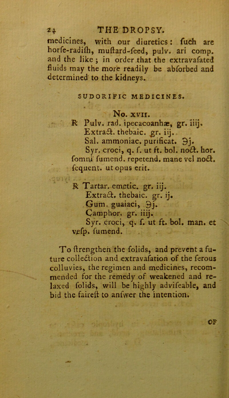 medicines, with our diuretics: fuch are horfe-radifli, muftard-feed, pulv. ari comp, and the like ; in order that the extravafated fluids may the more readily be abforbed and determined to the kidneys. SUDORIFIC MEDICINES. No. XVII. R Pulv. rad. ipecacoanhac, gr. iiij. Extra£t. thebaic, ^r. iij.. Sal. ammoniac, purificat. 3j. Syr. croci, q. f. ut ft, bol. no£f. hor. fomni' fumend. repetend. mane vel no£l. fcquent. ut opus erit. R Tartar, emetic, gr. iij. Extract, thebaic, gr. ij. Gum. guaiaci, 9j, Camphor, gr. iiij, Syr. croci, q. f. ut ft. bol, man. et vefp. fumend. To flrengtheh’the folids, and prevent a fu- ture collection and extravafation of the ferous colluvies, the regimen and medicines, recom- mended for the remedy of weakened and re- laxed folids, will be highly advifeable, and bid the faireft to anfvver the intention. OF