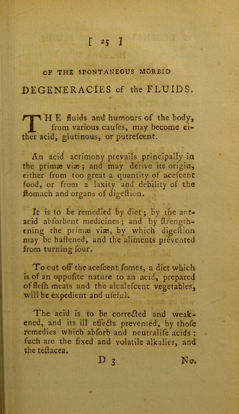 OF THE SPONTANEOUS MORBID DEGENERACIES of the FLUIDS, H E fluids and humours of the body. from various caufes, may become ei- ther acid, glutinous, or putrefcent. An acid acrimony prevails principally ia the primas vise ; and may derive its origin, either from too great a quantity of acefcent food, or from a laxity and debility of the ftomach and organs of digeflioii. It is to be remedied by diet; by the ant- acid abforbent medicines; and by flfength- cning the primse vise, by which digeflioii may be haftened, and the aliments prevented from turning four. To cut off the acefcent fomes, a diet which is of an oppofite nature to an acid, prepared of flefh meats and the alcalefcent vegetables, will be expedient and ufeful. The acid is to be corre£led and weak- ened, and its ill effedls prevented, by thofe remedies which abforb and neutralife acids : fuch are the fixed and volatile alkalies, and the teflacea, D 3 No,