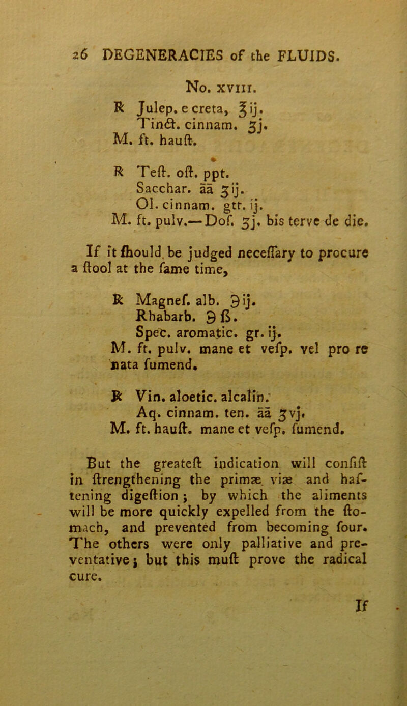 No. XVIII. R Julep, e creta, Tind. cinnam. 5j. M. ft, hauft, R Teft. oft. ppt. Sacchar, aa ^ij. OI. cinnam. gtf. ij. M. ft. pulv.— Dof. 5j. bis terve de die. If itfhould.be judged necefiary to procure a ftool at the fame time, R Magnef, alb. 9ij. Rhabarb. 9 ft, Spec, aromajic. gr. ij. M. ft. pulv. mane et vefp, vel pro re nata fumend. R Vin, aloetic. alcalin; Aq. cinnam. ten. aa ^vj, M. ft. hauft. mane et vefp, fumend. But the greateft indication will confift in ftrengthening the primse. vise and haf- tening digeftion; by which the aliments will be more quickly expelled from the fto- mach, and prevented from becoming four. The others were only palliative and pre- ventative j but this muft: prove the radical cure. If