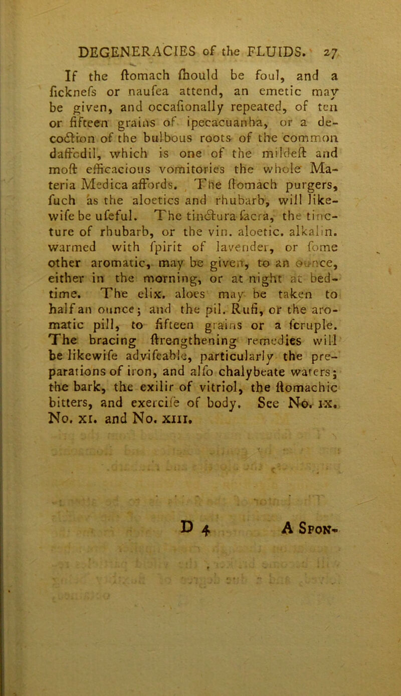 If the ftomach fliould be foul, and a ficknefs or naufea attend, an emetic may* be given, and occafionally repeated, of ten or fifteen grains of ipecacuanha, or a de- co6Hon of the bulbous roots of the common daficdil, which is one of the mildeft and moft efficacious vomitories the whole Ma- teria Medica affords. The fiomach purgers, fuch as the aloetics and rhubarb, will like- wife be ufeful. The tin61:ura facra, the tinc- ture of rhubarb, or the vin. aloetic. alkalin. warmed with fpirit of lavender, or fome other aromatic, may be given, to an ou-nce, either in the morning, or at night at bed- time. The elix. aloes may be taken to half an ounce; and the pil. Rufi, or the aro- matic pill, to fifteen grains or a fcruple. The bracing ftrengthening remedies will be likewife advifeable, particularly the pre- parations of iron, and alfo chalybeate wafers; the bark, the exilir of vitriol, the fiomachic bitters, and exercife of body. See No. rx. No. XI. and No. xiii.