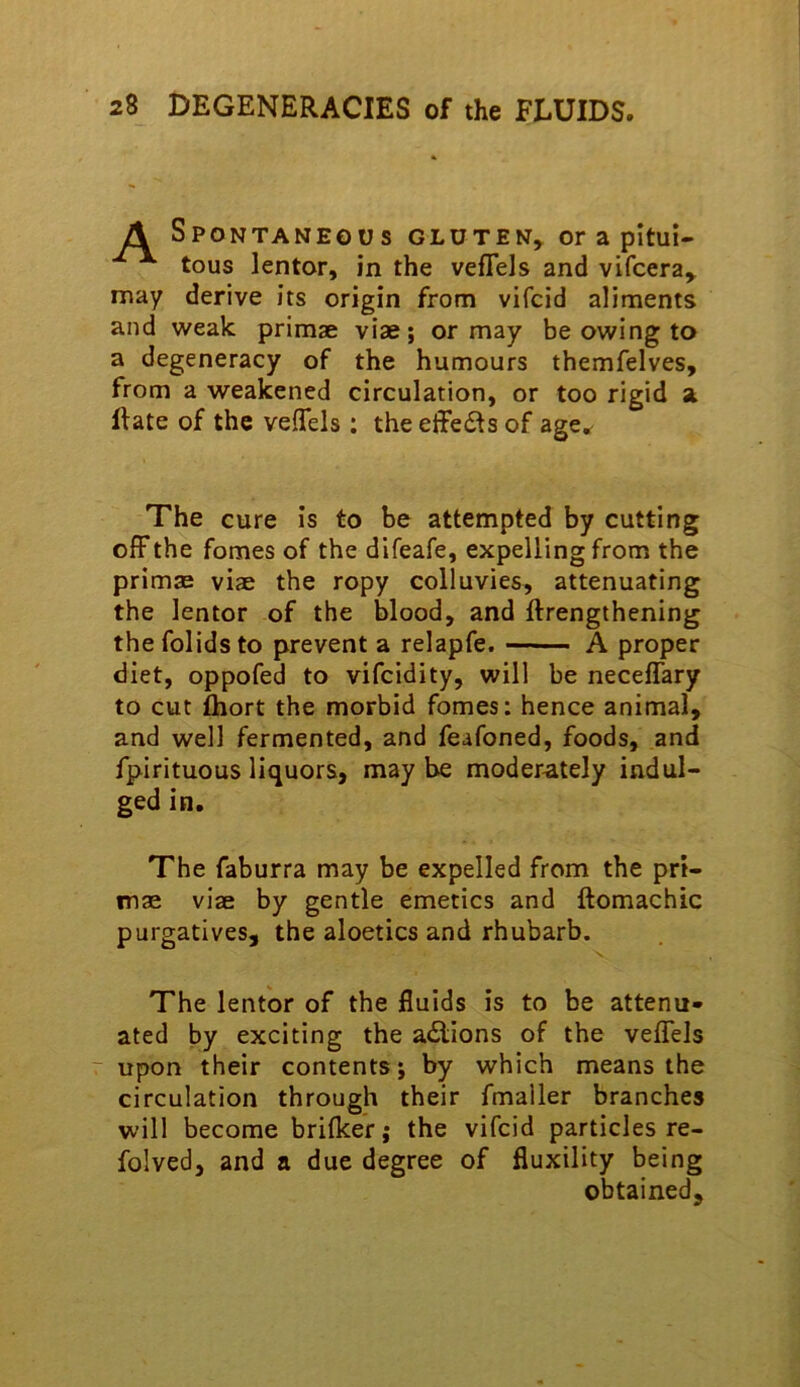 A Spontaneous gluten, or a pitui- tous lentor, in the veflels and vifcera, may derive its origin from vifcid aliments and weak primae vise; or may be owing to a degeneracy of the humours themfelves, from a weakened circulation, or too rigid a ftate of the velTels : the effeds of age^ The cure is to be attempted by cutting olFthe femes of the difeafe, expelling from the primsB viae the ropy colluvies, attenuating the lentor of the blood, and ftrengthening the folidsto prevent a relapfe. A proper diet, oppofed to vifeidity, will be neceffary to cut fliort the morbid fomes: hence animal, and well fermented, and feafoned, foods, and fpirituous liquors, may be moderately indul- ged in. The faburra may be expelled from the pri- mae viae by gentle emetics and ftomachic purgatives, the aloetics and rhubarb. The lentor of the fluids is to be attenu- ated by exciting the a<Slions of the veflels ~ upon their contents; by which means the circulation through their fmaller branches will become brifker; the vifcid particles re- folved, and a due degree of fluxility being obtained.