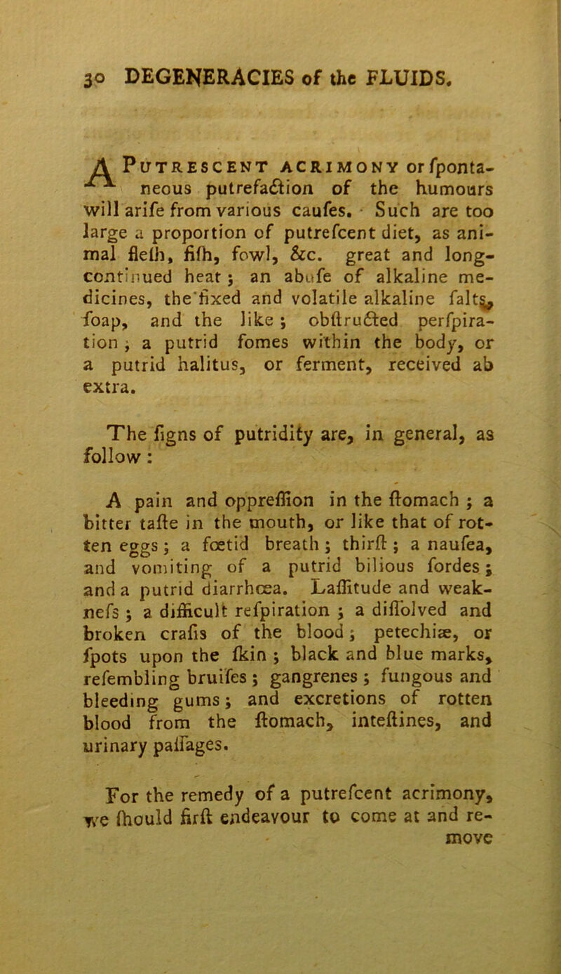 Putrescent acrimony orfponta- neous putrefadion of the humours will arife from various caufes. Such are too large a proportion of putrefcent diet, as ani- mal fidh, fifh, fowl, &c. great and long- continued heat j an abufe of alkaline me- dicines, the'fixed and volatile alkaline falt§^ foap, and the like; obftrufted perfpira- tion i a putrid fomes within the body, or a putrid halitus, or ferment, received ab extra. The figns of putridity are, in general, as follow: A pain and oppreffion in the ftomach ; a bitter tafte in the mouth, or like that of rot- ten eggs ; a foetid breath ; third:; a naufea, and vomiting of a putrid bilious fordes; and a putrid diarrhoea. Laflitude and weak- nefs 5 a difficult refpiration j a diflbJved and broken crafis of the blood; petechiee, or fpots upon the fkin ; black and blue marks, refembiing bruifes ; gangrenes ; fungous and bleeding gums; and excretions of rotten blood from the ftomach, inteftines, and urinary palfages. For the remedy of a putrefcent acrimony, we fhould ftrft endeavour to come at and re- move