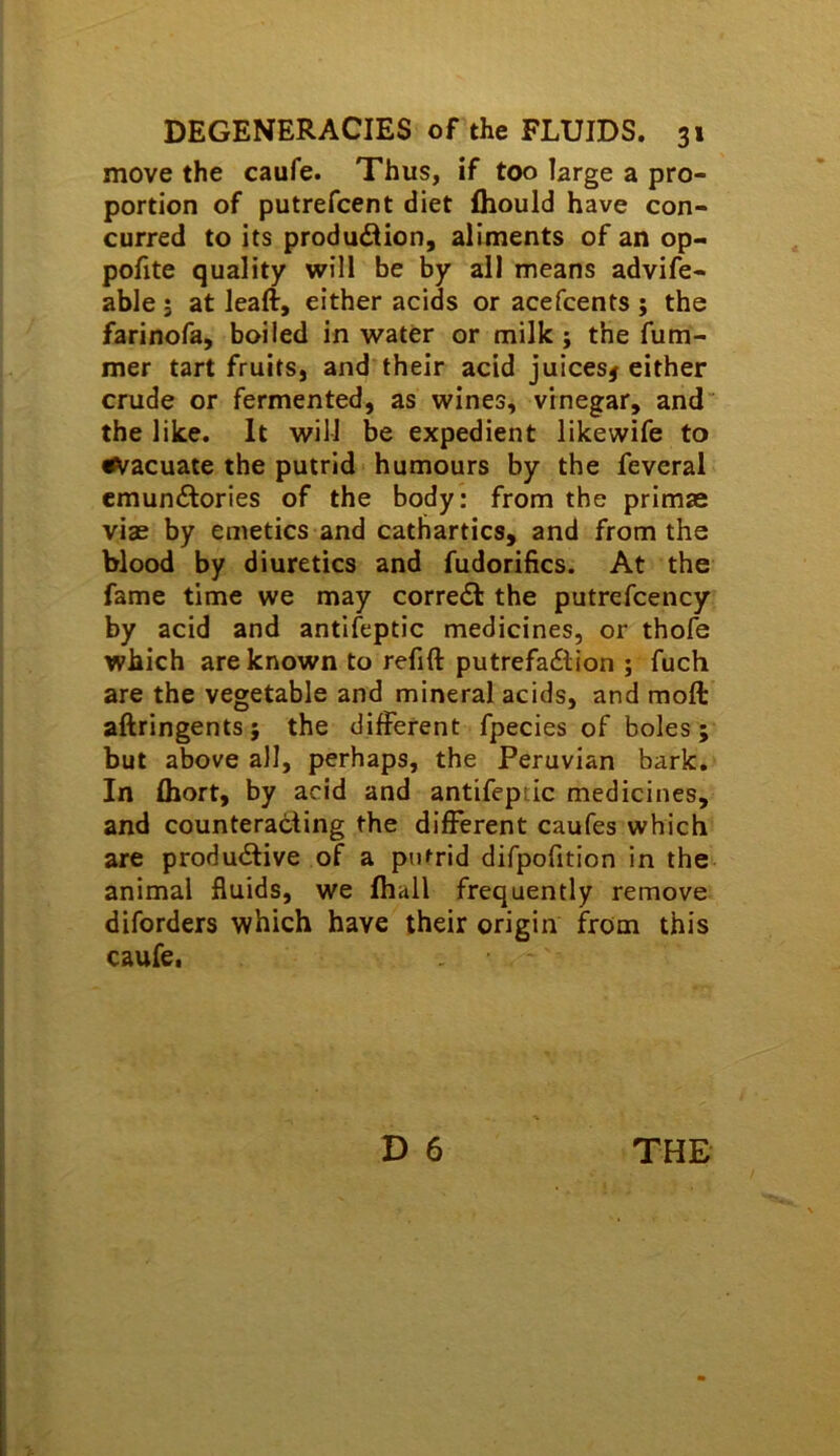 move the caufe. Thus, if too large a pro- portion of putrefcent diet ihould have con- curred to its production, aliments of an op- pofite quality will be by all means advife- able; at leaft, either acids or acefcents ; the farinofa, boiled in water or milk j the fum- mer tart fruits, and their acid juices# either crude or fermented, as wines, vrnegar, and the like. It will be expedient likewife to i^acuate the putrid humours by the feveral emunCtories of the body; from the primae viae by emetics and cathartics, and from the blood by diuretics and fudorifics. At the fame time we may correCt the putrefcency by acid and antifeptic medicines, or thofe which are known to refift putrefaClion ; fuch are the vegetable and mineral acids, and moft aftringents; the different fpecies of boles; but above all, perhaps, the Peruvian bark. In fliort, by acid and antifeptic medicines, and counteracting the different caufes which are produCUve of a putrid difpofition in the animal fluids, we Ihall frequently remove diforders which have their origin from this caufe,