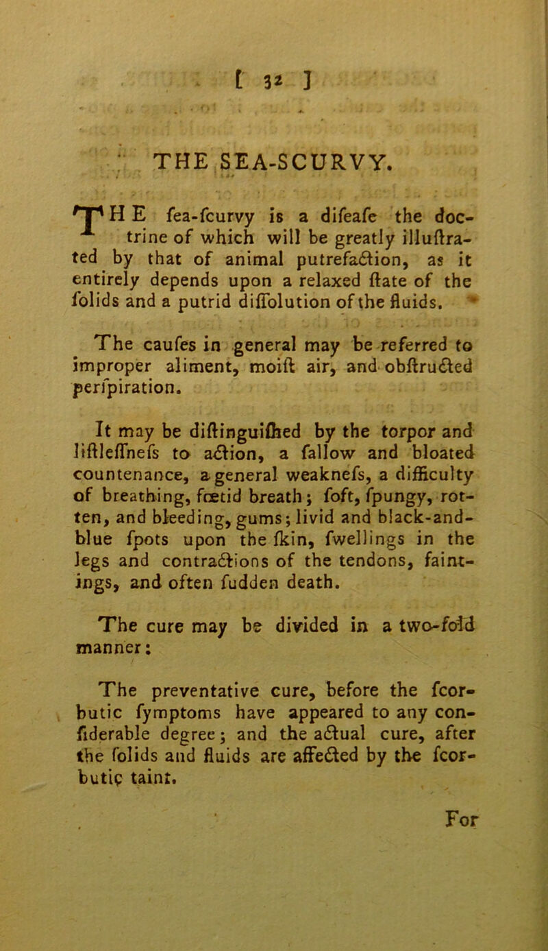 THE SEA-SCURVY. H E fea-fcurvy is a difeafc the doc- trine of which will be greatly illuftra- ted by that of animal putrefa61ion, as it entirely depends upon a relaxed ftate of the Iblids and a putrid dilTolution of the fluids. • The caufes in general may be referred to improper aliment, moift air, and obftru(^ed perfpiration. It may be diftinguiflied by the torpor and liftleflhefs to adfion, a fallow and bloated countenance, a general weaknefs, a difficulty of breathing, fcBtid breath; foft, fpungy, rot- ten, and bleeding, gums; livid and b!ack-and- blue fpots upon the Ikin, fwellings in the legs and contradfions of the tendons, faint- ings, and often fudden death. The cure may be divided in a two-fold manner; The preventative cure, before the fcor- butic fymptoms have appeared to any con- fiderable degree; and the aflual cure, after the folids and fluids are affeded by the fcor- butle taint. For